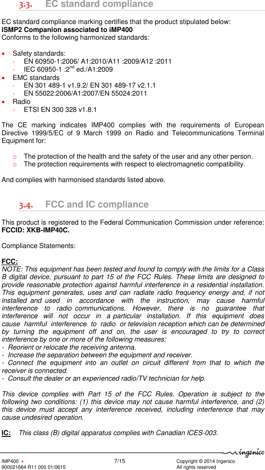   IMP400      7/15     Copyright © 2014 Ingenico 900021684 R11 000 01/0615        All rights reserved  3.3. EC standard compliance EC standard compliance marking certifies that the product stipulated below:  iSMP2 Companion associated to iMP400 Conforms to the following harmonized standards:   Safety standards: - EN 60950-1:2006/ A1:2010/A11 :2009/A12 :2011 - IEC 60950-1 :2nd ed./A1:2009  EMC standards - EN 301 489-1 v1.9.2/ EN 301 489-17 v2.1.1 - EN 55022:2006/A1:2007/EN 55024:2011  Radio - ETSI EN 300 328 v1.8.1  The  CE  marking  indicates  IMP400  complies  with  the  requirements  of  European Directive  1999/5/EC  of  9  March  1999  on  Radio  and  Telecommunications  Terminal Equipment for:  o The protection of the health and the safety of the user and any other person. o The protection requirements with respect to electromagnetic compatibility.  And complies with harmonised standards listed above.  3.4. FCC and IC compliance This product is registered to the Federal Communication Commission under reference: FCCID: XKB-IMP40C.  Compliance Statements:  FCC: NOTE: This equipment has been tested and found to comply with the limits for a Class B digital device, pursuant to part 15 of the FCC Rules. These limits are designed to provide reasonable protection against harmful interference in a residential installation.  This  equipment  generates,  uses  and  can  radiate  radio  frequency  energy  and,  if  not installed  and  used    in    accordance    with    the    instruction,    may    cause    harmful  interference    to    radio  communications.    However,    there    is    no    guarantee    that  interference  will  not  occur  in  a particular  installation.  If  this  equipment  does  cause  harmful  interference  to  radio  or television reception which can be determined by  turning  the  equipment  off  and  on,  the  user  is  encouraged  to  try  to  correct interference by one or more of the following measures:  -  Reorient or relocate the receiving antenna.  -  Increase the separation between the equipment and receiver.  -  Connect  the  equipment  into  an  outlet  on  circuit  different  from  that  to  which  the receiver is connected.  -  Consult the dealer or an experienced radio/TV technician for help.  This  device  complies  with  Part  15  of  the  FCC  Rules.  Operation  is  subject  to  the following two conditions: (1) this device may not cause harmful interference, and (2) this  device  must  accept  any  interference  received,  including  interference  that  may cause undesired operation.  IC:    This class (B) digital apparatus complies with Canadian ICES-003. 