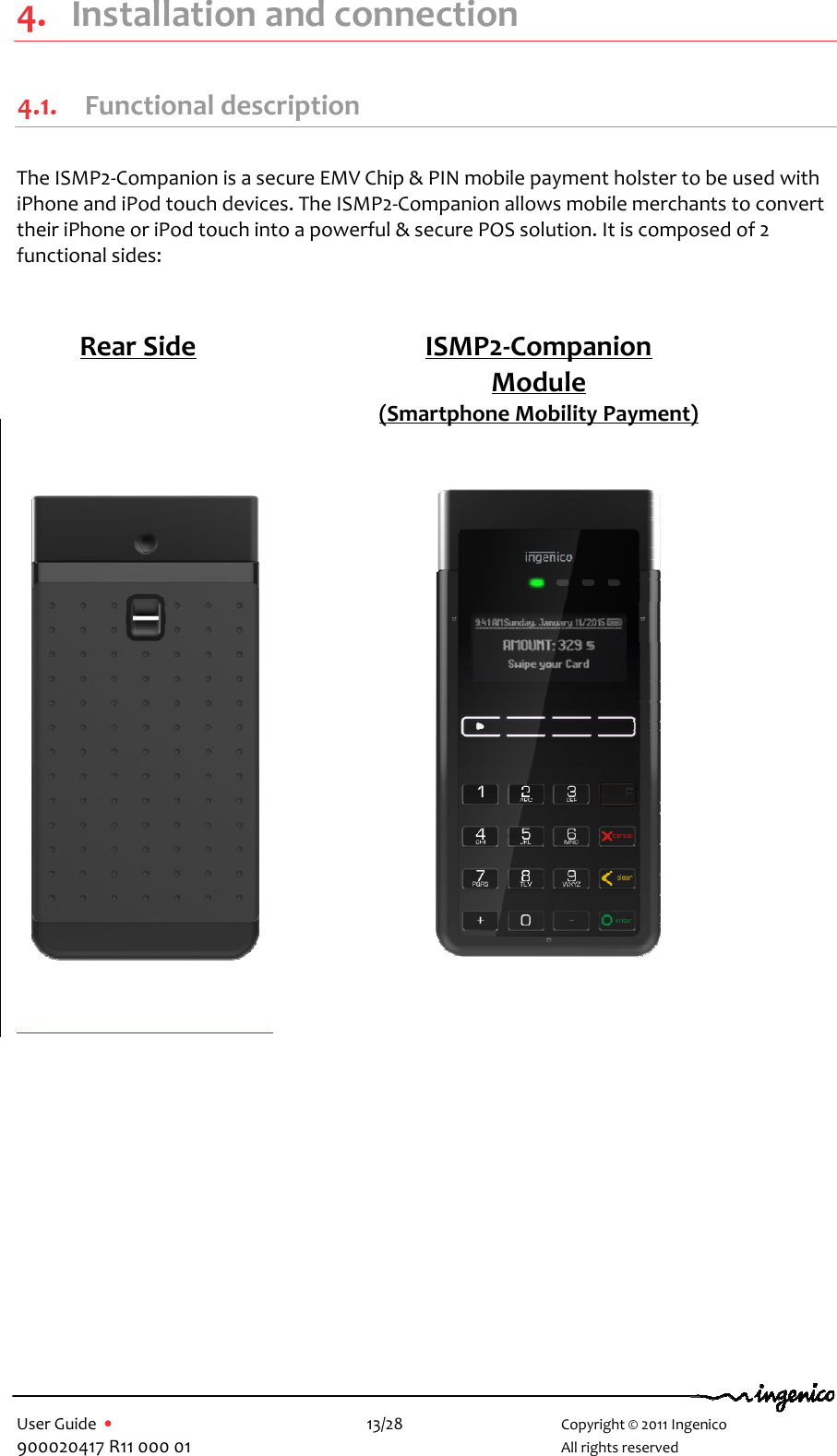   User Guide  •    13/28       Copyright © 2011 Ingenico 900020417 R11 000 01       All rights reserved   4. Installation and connection 4.1. Functional description  The ISMP2-Companion is a secure EMV Chip &amp; PIN mobile payment holster to be used with iPhone and iPod touch devices. The ISMP2-Companion allows mobile merchants to convert their iPhone or iPod touch into a powerful &amp; secure POS solution. It is composed of 2 functional sides:                                      Rear Side  ISMP2-Companion Module (Smartphone Mobility Payment)  