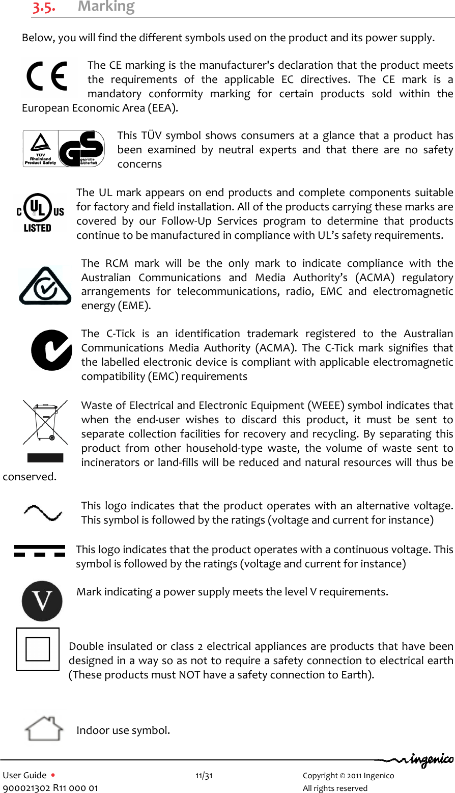   User Guide  •    11/31       Copyright © 2011 Ingenico 900021302 R11 000 01       All rights reserved   3.5. Marking Below, you will find the different symbols used on the product and its power supply.  The CE marking is the manufacturer&apos;s declaration that the product meets the  requirements  of  the  applicable  EC  directives.  The  CE  mark  is  a mandatory  conformity  marking  for  certain  products  sold  within  the European Economic Area (EEA).  This  TÜV symbol  shows  consumers at  a  glance  that a  product  has been  examined  by  neutral  experts  and  that  there  are  no  safety concerns  The UL mark appears on end  products and complete components suitable for factory and field installation. All of the products carrying these marks are covered  by  our  Follow-Up  Services  program  to  determine  that  products continue to be manufactured in compliance with UL’s safety requirements.  The  RCM  mark  will  be  the  only  mark  to  indicate  compliance  with  the Australian  Communications  and  Media  Authority’s  (ACMA)  regulatory arrangements  for  telecommunications,  radio,  EMC  and  electromagnetic energy (EME).  The  C-Tick  is  an  identification  trademark  registered  to  the  Australian Communications  Media  Authority  (ACMA).  The  C-Tick  mark  signifies  that the labelled electronic device is compliant with applicable electromagnetic compatibility (EMC) requirements Waste of Electrical and Electronic Equipment (WEEE) symbol indicates that when  the  end-user  wishes  to  discard  this  product,  it  must  be  sent  to separate collection facilities for recovery and recycling. By separating this product  from  other  household-type  waste,  the  volume  of  waste  sent  to incinerators or land-fills will be reduced and natural resources will thus be conserved. This logo indicates that the product operates with an alternative voltage. This symbol is followed by the ratings (voltage and current for instance)  This logo indicates that the product operates with a continuous voltage. This symbol is followed by the ratings (voltage and current for instance)  Mark indicating a power supply meets the level V requirements.  Double insulated or class 2 electrical appliances are products that have been designed in a way so as not to require a safety connection to electrical earth (These products must NOT have a safety connection to Earth).   Indoor use symbol. 