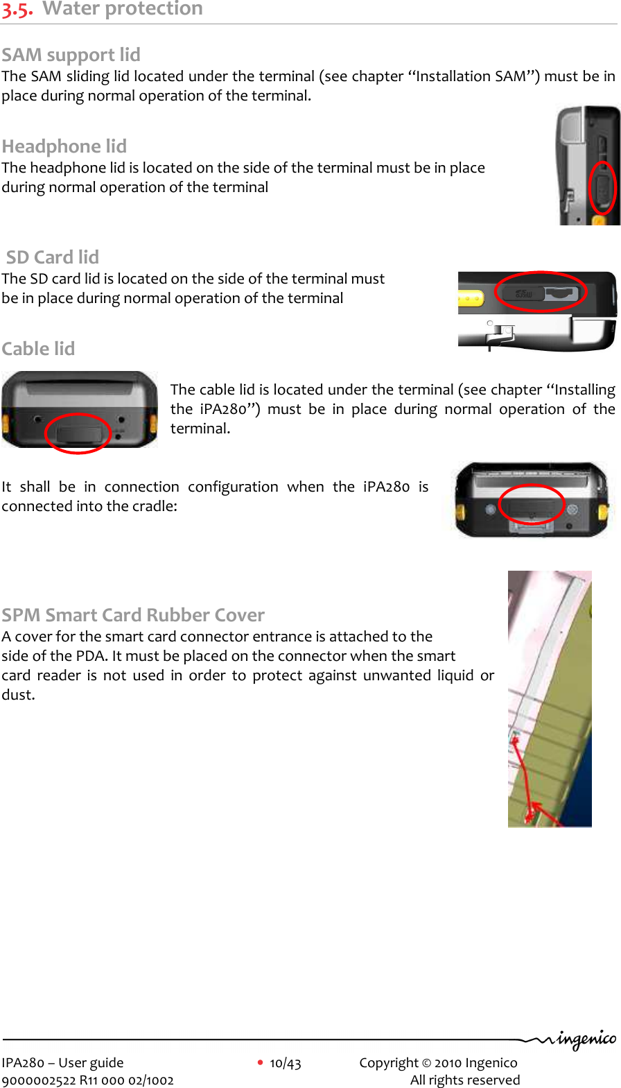     IPA280 – User guide      •  10/43    Copyright © 2010 Ingenico   9000002522 R11 000 02/1002          All rights reserved         3.5. Water protection SAM support lid The SAM sliding lid located under the terminal (see chapter “Installation SAM”) must be in place during normal operation of the terminal.  Headphone lid The headphone lid is located on the side of the terminal must be in place  during normal operation of the terminal    SD Card lid The SD card lid is located on the side of the terminal must  be in place during normal operation of the terminal  Cable lid  The cable lid is located under the terminal (see chapter “Installing the  iPA280”)  must  be  in  place  during  normal  operation  of  the terminal.   It  shall  be  in  connection  configuration  when  the  iPA280  is connected into the cradle:     SPM Smart Card Rubber Cover A cover for the smart card connector entrance is attached to the  side of the PDA. It must be placed on the connector when the smart  card  reader  is  not  used  in  order  to  protect  against  unwanted  liquid  or dust.  