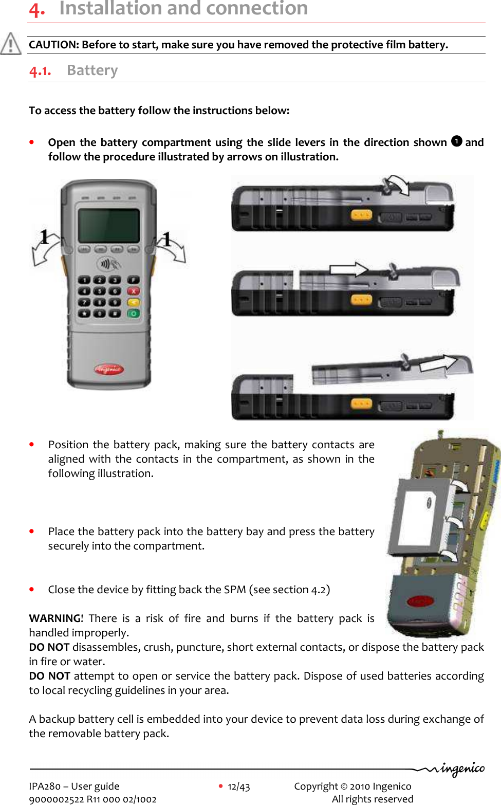     IPA280 – User guide      •  12/43     Copyright © 2010 Ingenico   9000002522 R11 000 02/1002          All rights reserved          4. Installation and connection CAUTION: Before to start, make sure you have removed the protective film battery. 4.1. Battery  To access the battery follow the instructions below:  • Open  the  battery compartment using  the  slide  levers  in  the  direction shown 1111 and follow the procedure illustrated by arrows on illustration.            • Position  the  battery  pack, making sure  the battery contacts  are aligned  with  the  contacts  in  the compartment,  as  shown  in  the following illustration.     • Place the battery pack into the battery bay and press the battery securely into the compartment.    • Close the device by fitting back the SPM (see section 4.2)  WARNING!  There  is  a  risk  of  fire  and  burns  if  the  battery  pack  is handled improperly.  DO NOT disassembles, crush, puncture, short external contacts, or dispose the battery pack in fire or water.   DO NOT attempt to open or service the battery pack. Dispose of used batteries according to local recycling guidelines in your area.   A backup battery cell is embedded into your device to prevent data loss during exchange of the removable battery pack.  