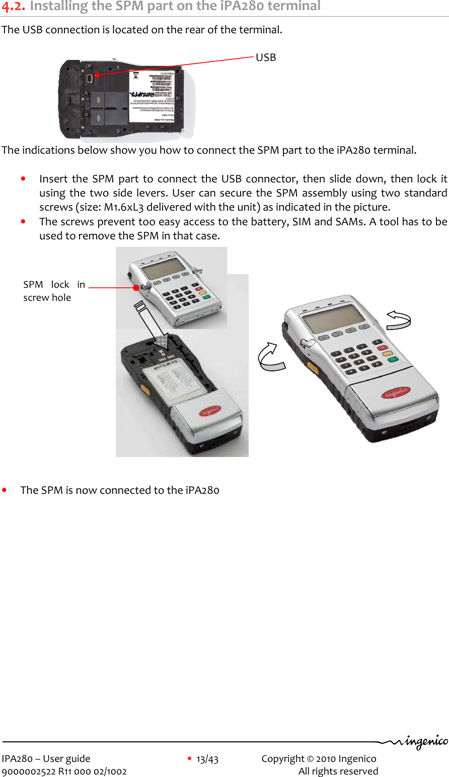     IPA280 – User guide      •  13/43    Copyright © 2010 Ingenico   9000002522 R11 000 02/1002          All rights reserved                                4.2. Installing the SPM part on the iPA280 terminal The USB connection is located on the rear of the terminal.   The indications below show you how to connect the SPM part to the iPA280 terminal.  • Insert  the  SPM  part  to  connect  the  USB  connector, then  slide  down, then lock  it using the two side levers. User can secure the SPM assembly using two standard screws (size: M1.6xL3 delivered with the unit) as indicated in the picture.  • The screws prevent too easy access to the battery, SIM and SAMs. A tool has to be used to remove the SPM in that case.                           • The SPM is now connected to the iPA280             USB  SPM  lock  in screw hole 