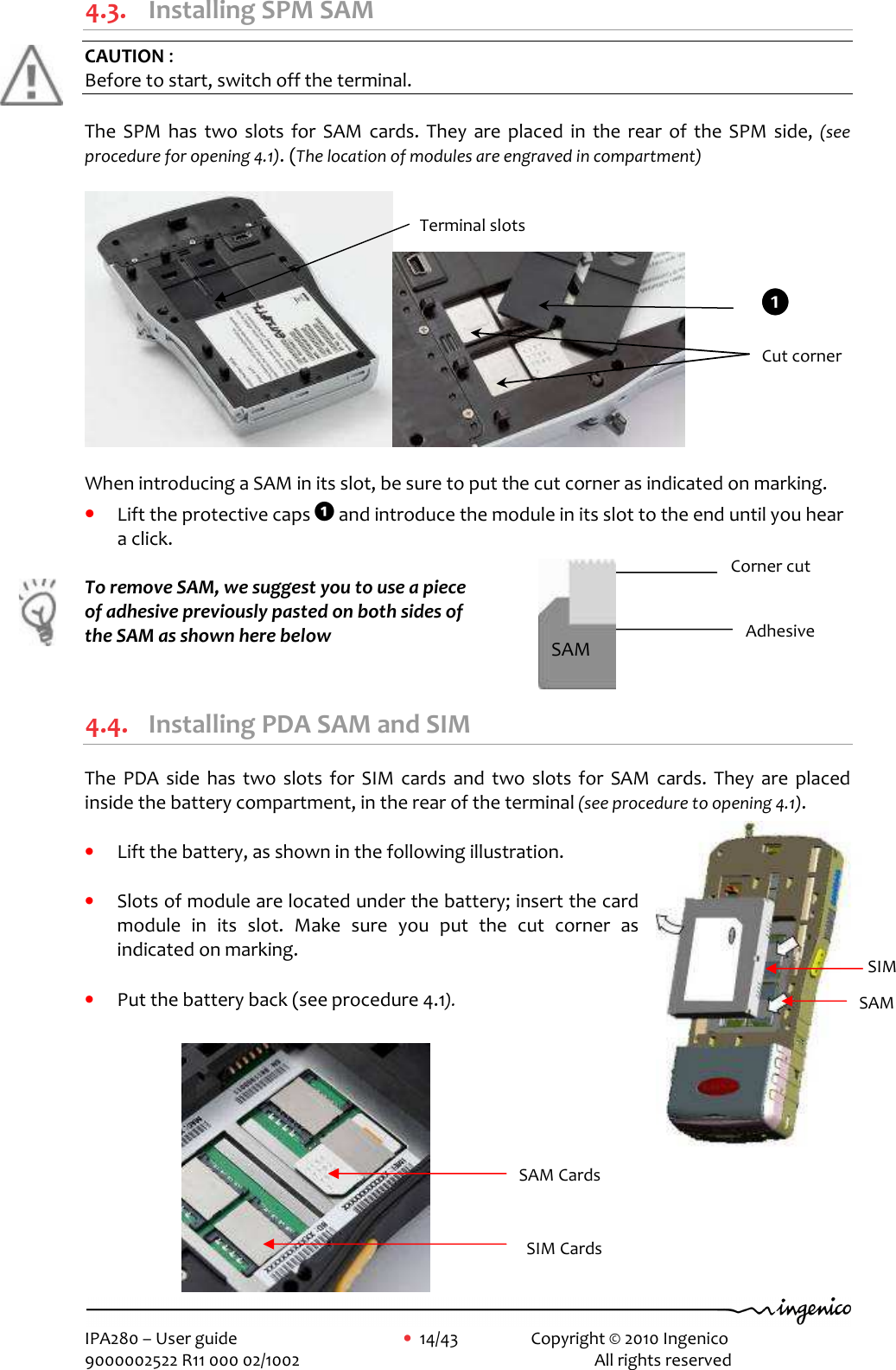     IPA280 – User guide      •  14/43    Copyright © 2010 Ingenico   9000002522 R11 000 02/1002          All rights reserved         4.3. Installing SPM SAM  CAUTION :  Before to start, switch off the terminal.  The  SPM  has  two  slots  for  SAM  cards.  They  are  placed  in  the  rear  of  the  SPM  side, (see procedure for opening 4.1). (The location of modules are engraved in compartment)    When introducing a SAM in its slot, be sure to put the cut corner as indicated on marking. • Lift the protective caps 1 and introduce the module in its slot to the end until you hear a click.  To remove SAM, we suggest you to use a piece  of adhesive previously pasted on both sides of  the SAM as shown here below   4.4. Installing PDA SAM and SIM  The  PDA  side  has  two  slots  for  SIM  cards  and  two  slots  for  SAM  cards.  They  are  placed inside the battery compartment, in the rear of the terminal (see procedure to opening 4.1).   • Lift the battery, as shown in the following illustration.  • Slots of module are located under the battery; insert the card module  in  its  slot.  Make  sure  you  put  the  cut  corner  as indicated on marking.  • Put the battery back (see procedure 4.1).           Terminal slots  Cut corner 1111 Adhesive Corner cut SAM SAM Cards SIM Cards SAM  SIM  