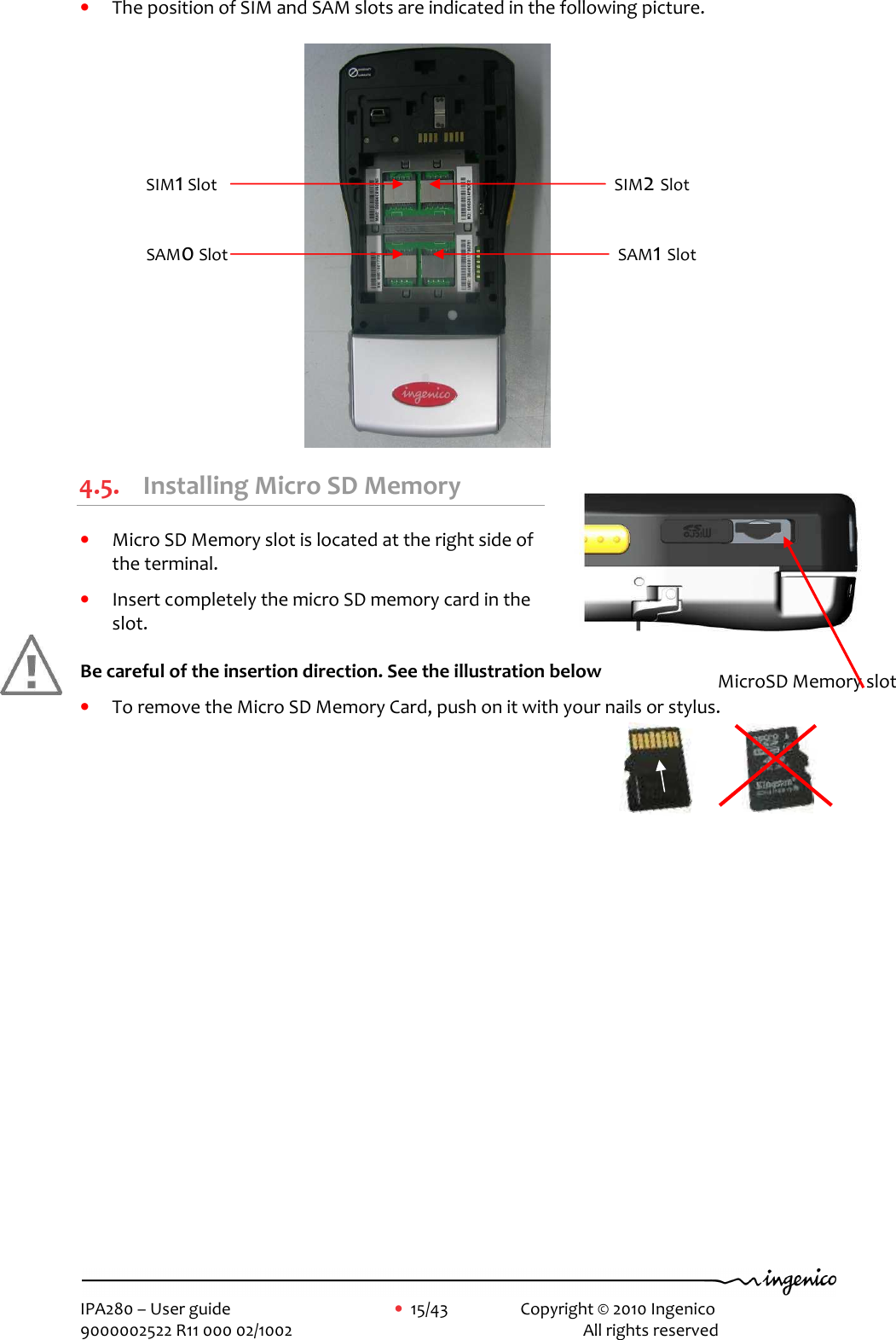     IPA280 – User guide      •  15/43    Copyright © 2010 Ingenico   9000002522 R11 000 02/1002          All rights reserved         • The position of SIM and SAM slots are indicated in the following picture.   4.5. Installing Micro SD Memory  • Micro SD Memory slot is located at the right side of the terminal.  • Insert completely the micro SD memory card in the slot.  Be careful of the insertion direction. See the illustration below  • To remove the Micro SD Memory Card, push on it with your nails or stylus.     MicroSD Memory slot  SIM2 Slot SIM1 Slot SAM1 Slot SAM0 Slot 