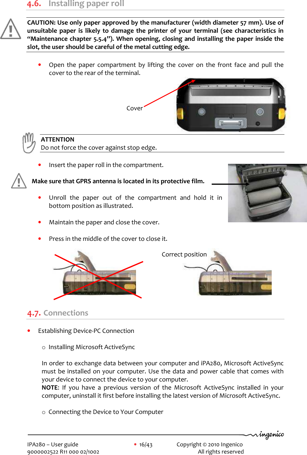     IPA280 – User guide      •  16/43    Copyright © 2010 Ingenico   9000002522 R11 000 02/1002          All rights reserved         4.6. Installing paper roll CAUTION: Use only paper approved by the manufacturer (width diameter 57 mm). Use of unsuitable  paper  is  likely  to  damage  the  printer  of your  terminal  (see  characteristics  in “Maintenance chapter 5.5.4”). When opening, closing and installing the paper inside the slot, the user should be careful of the metal cutting edge.  • Open  the  paper  compartment  by  lifting  the  cover  on  the  front  face  and  pull  the cover to the rear of the terminal.  ATTENTION   Do not force the cover against stop edge.  • Insert the paper roll in the compartment.   Make sure that GPRS antenna is located in its protective film.  • Unroll  the  paper  out  of  the  compartment  and  hold  it  in bottom position as illustrated.  • Maintain the paper and close the cover.   • Press in the middle of the cover to close it.                                   4.7. Connections • Establishing Device-PC Connection  o Installing Microsoft ActiveSync  In order to exchange data between your computer and iPA280, Microsoft ActiveSync must be installed on your computer. Use the data and power cable that comes with your device to connect the device to your computer. NOTE:  If  you  have  a  previous  version  of  the  Microsoft  ActiveSync  installed  in  your computer, uninstall it first before installing the latest version of Microsoft ActiveSync.  o Connecting the Device to Your Computer  Cover Correct position 