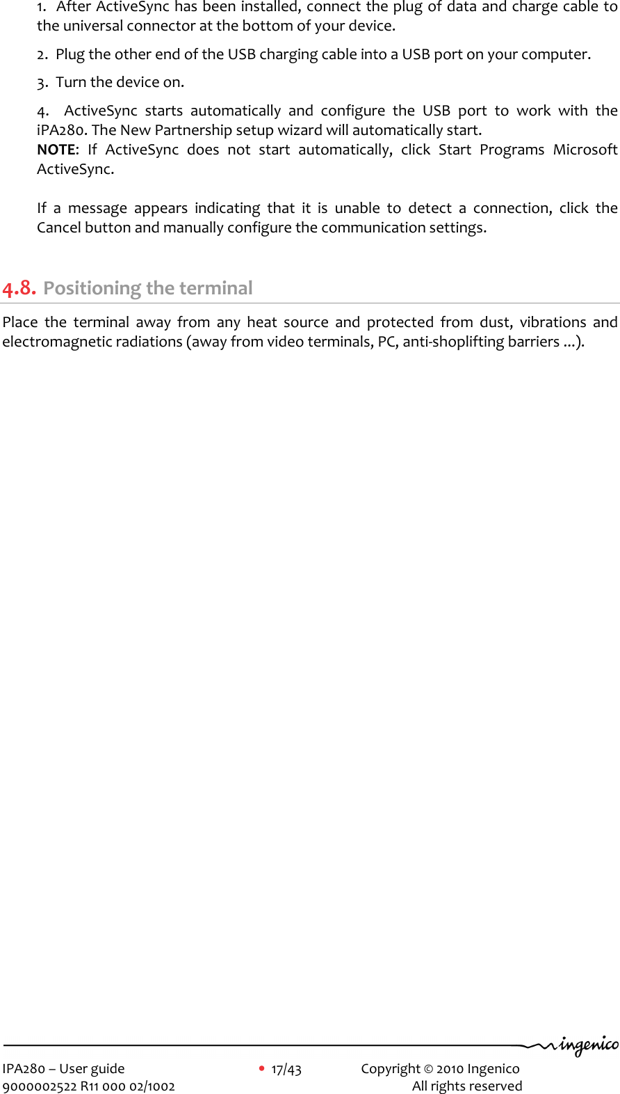     IPA280 – User guide      •  17/43    Copyright © 2010 Ingenico   9000002522 R11 000 02/1002          All rights reserved         1.  After ActiveSync has been installed, connect the plug of data and charge cable to the universal connector at the bottom of your device.   2.  Plug the other end of the USB charging cable into a USB port on your computer.  3.  Turn the device on.  4.    ActiveSync  starts  automatically  and  configure  the  USB  port  to  work  with  the iPA280. The New Partnership setup wizard will automatically start. NOTE:  If  ActiveSync  does  not  start  automatically,  click  Start  Programs  Microsoft ActiveSync.  If  a  message  appears  indicating  that  it  is  unable  to  detect  a  connection,  click  the Cancel button and manually configure the communication settings.  4.8. Positioning the terminal Place  the  terminal  away  from  any  heat  source  and  protected  from  dust,  vibrations  and electromagnetic radiations (away from video terminals, PC, anti-shoplifting barriers ...). 