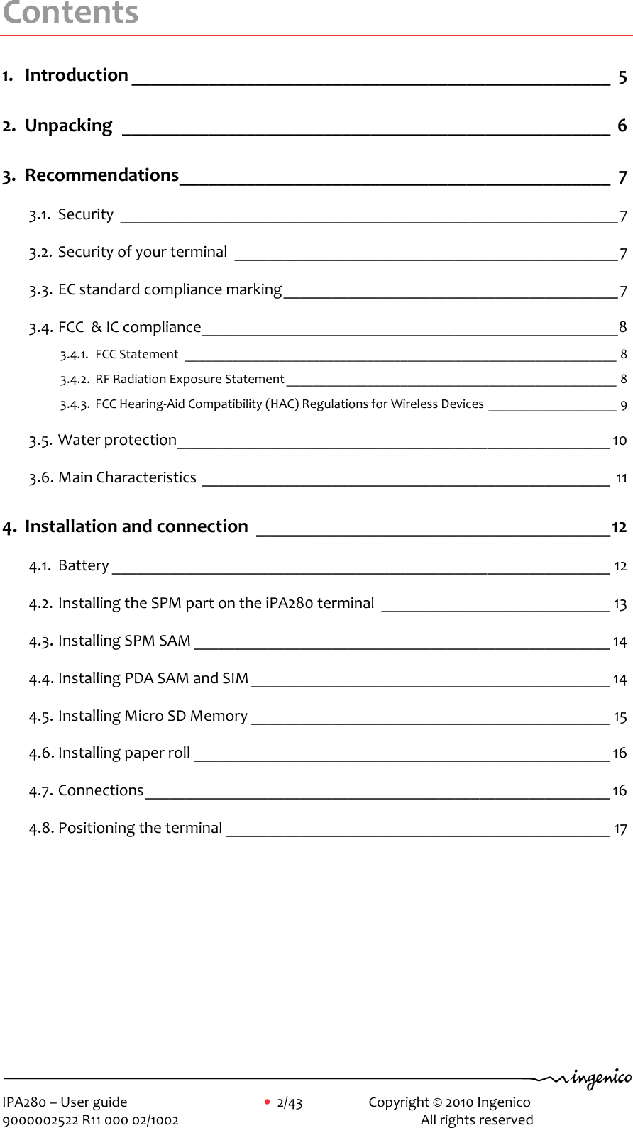     IPA280 – User guide      •  2/43     Copyright © 2010 Ingenico   9000002522 R11 000 02/1002          All rights reserved        Contents 1. Introduction __________________________________________________ 5 2. Unpacking ___________________________________________________ 6 3. Recommendations_____________________________________________ 7 3.1. Security _____________________________________________________________7 3.2. Security of your terminal _______________________________________________7 3.3. EC standard compliance marking_________________________________________7 3.4. FCC  &amp; IC compliance___________________________________________________8 3.4.1. FCC Statement ________________________________________________________________ 8 3.4.2. RF Radiation Exposure Statement _________________________________________________ 8 3.4.3. FCC Hearing-Aid Compatibility (HAC) Regulations for Wireless Devices ___________________ 9 3.5. Water protection_____________________________________________________ 10 3.6. Main Characteristics __________________________________________________ 11 4. Installation and connection _____________________________________12 4.1. Battery _____________________________________________________________ 12 4.2. Installing the SPM part on the iPA280 terminal ____________________________ 13 4.3. Installing SPM SAM ___________________________________________________ 14 4.4. Installing PDA SAM and SIM____________________________________________ 14 4.5. Installing Micro SD Memory ____________________________________________ 15 4.6. Installing paper roll ___________________________________________________ 16 4.7. Connections_________________________________________________________ 16 4.8. Positioning the terminal _______________________________________________ 17