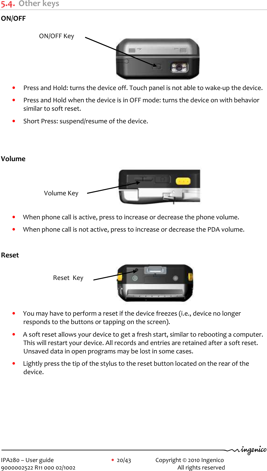     IPA280 – User guide      •  20/43    Copyright © 2010 Ingenico   9000002522 R11 000 02/1002          All rights reserved        5.4. Other keys ON/OFF   • Press and Hold: turns the device off. Touch panel is not able to wake-up the device. • Press and Hold when the device is in OFF mode: turns the device on with behavior similar to soft reset. • Short Press: suspend/resume of the device.   Volume  • When phone call is active, press to increase or decrease the phone volume. • When phone call is not active, press to increase or decrease the PDA volume.  Reset  • You may have to perform a reset if the device freezes (i.e., device no longer responds to the buttons or tapping on the screen). • A soft reset allows your device to get a fresh start, similar to rebooting a computer. This will restart your device. All records and entries are retained after a soft reset. Unsaved data in open programs may be lost in some cases. • Lightly press the tip of the stylus to the reset button located on the rear of the device.  Volume Key Reset  Key ON/OFF Key 