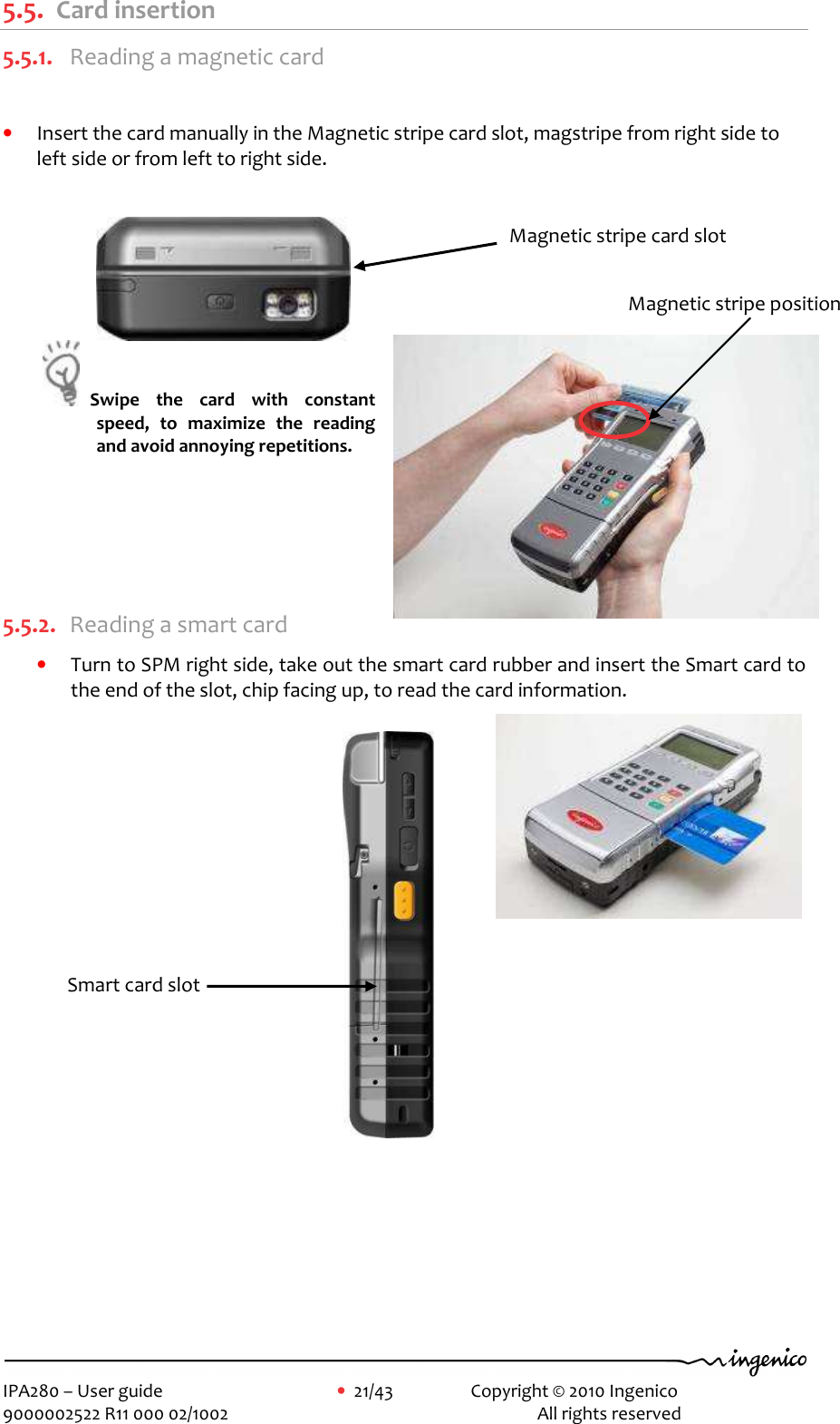     IPA280 – User guide      •  21/43     Copyright © 2010 Ingenico   9000002522 R11 000 02/1002          All rights reserved        5.5. Card insertion 5.5.1. Reading a magnetic card  • Insert the card manually in the Magnetic stripe card slot, magstripe from right side to left side or from left to right side.    Swipe  the  card  with  constant speed,  to  maximize  the  reading and avoid annoying repetitions.       5.5.2. Reading a smart card • Turn to SPM right side, take out the smart card rubber and insert the Smart card to the end of the slot, chip facing up, to read the card information.                         Magnetic stripe card slot Smart card slot  Magnetic stripe position 