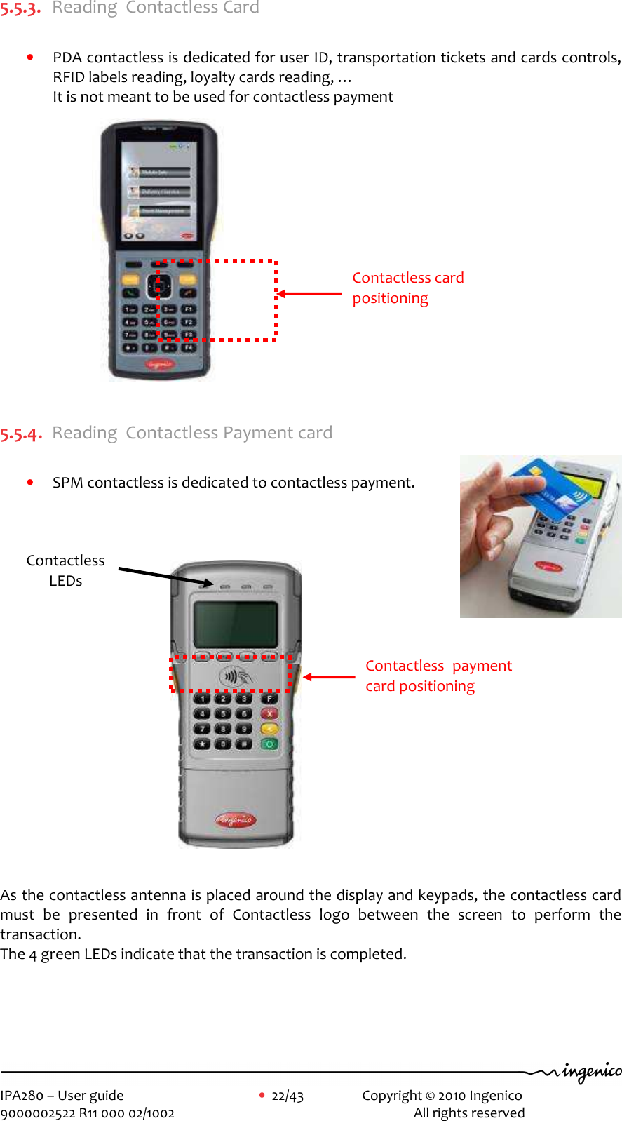     IPA280 – User guide      •  22/43    Copyright © 2010 Ingenico   9000002522 R11 000 02/1002          All rights reserved        5.5.3. Reading  Contactless Card  • PDA contactless is dedicated for user ID, transportation tickets and cards controls, RFID labels reading, loyalty cards reading, … It is not meant to be used for contactless payment                  5.5.4. Reading  Contactless Payment card  • SPM contactless is dedicated to contactless payment.                      As the contactless antenna is placed around the display and keypads, the contactless card must  be  presented  in  front  of  Contactless  logo  between  the  screen  to  perform  the transaction. The 4 green LEDs indicate that the transaction is completed.    Contactless card positioning Contactless LEDs Contactless  payment card positioning 