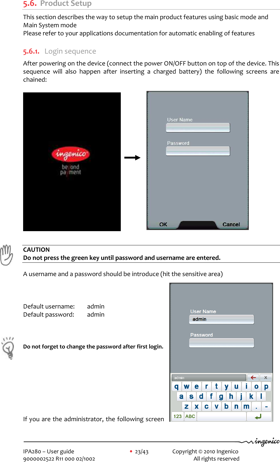     IPA280 – User guide      •  23/43    Copyright © 2010 Ingenico   9000002522 R11 000 02/1002          All rights reserved        5.6. Product Setup This section describes the way to setup the main product features using basic mode and Main System mode Please refer to your applications documentation for automatic enabling of features  5.6.1. Login sequence After powering on the device (connect the power ON/OFF button on top of the device. This sequence  will  also  happen  after  inserting  a  charged  battery)  the  following  screens  are chained:                                        CAUTION Do not press the green key until password and username are entered.  A username and a password should be introduce (hit the sensitive area)     Default username:   admin  Default password:   admin     Do not forget to change the password after first login.          If you are the administrator, the following screen 