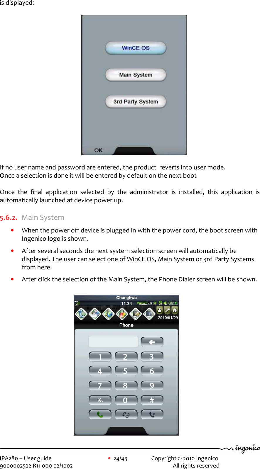     IPA280 – User guide      •  24/43    Copyright © 2010 Ingenico   9000002522 R11 000 02/1002          All rights reserved        is displayed:                                                              If no user name and password are entered, the product  reverts into user mode.  Once a selection is done it will be entered by default on the next boot   Once  the  final  application  selected  by  the  administrator  is  installed,  this  application  is automatically launched at device power up.  5.6.2. Main System • When the power off device is plugged in with the power cord, the boot screen with Ingenico logo is shown. • After several seconds the next system selection screen will automatically be displayed. The user can select one of WinCE OS, Main System or 3rd Party Systems from here. • After click the selection of the Main System, the Phone Dialer screen will be shown.                    