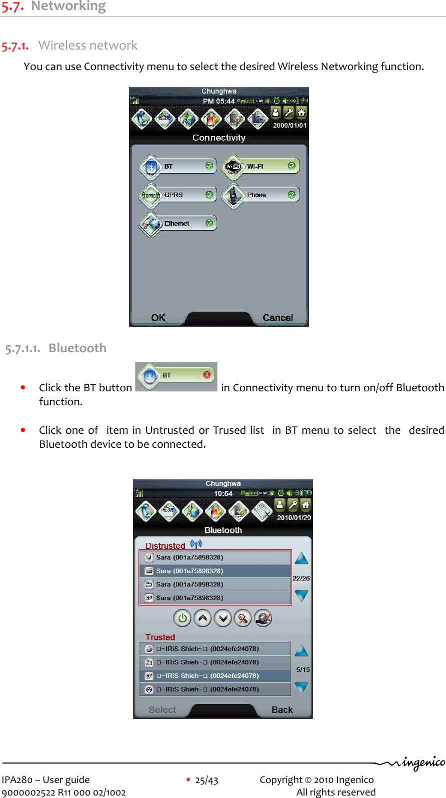     IPA280 – User guide      •  25/43    Copyright © 2010 Ingenico   9000002522 R11 000 02/1002          All rights reserved        5.7. Networking  5.7.1. Wireless network You can use Connectivity menu to select the desired Wireless Networking function.                                                5.7.1.1. Bluetooth • Click the BT button   in Connectivity menu to turn on/off Bluetooth function.  • Click  one  of    item  in  Untrusted  or  Trused  list    in  BT  menu to  select    the    desired Bluetooth device to be connected.     
