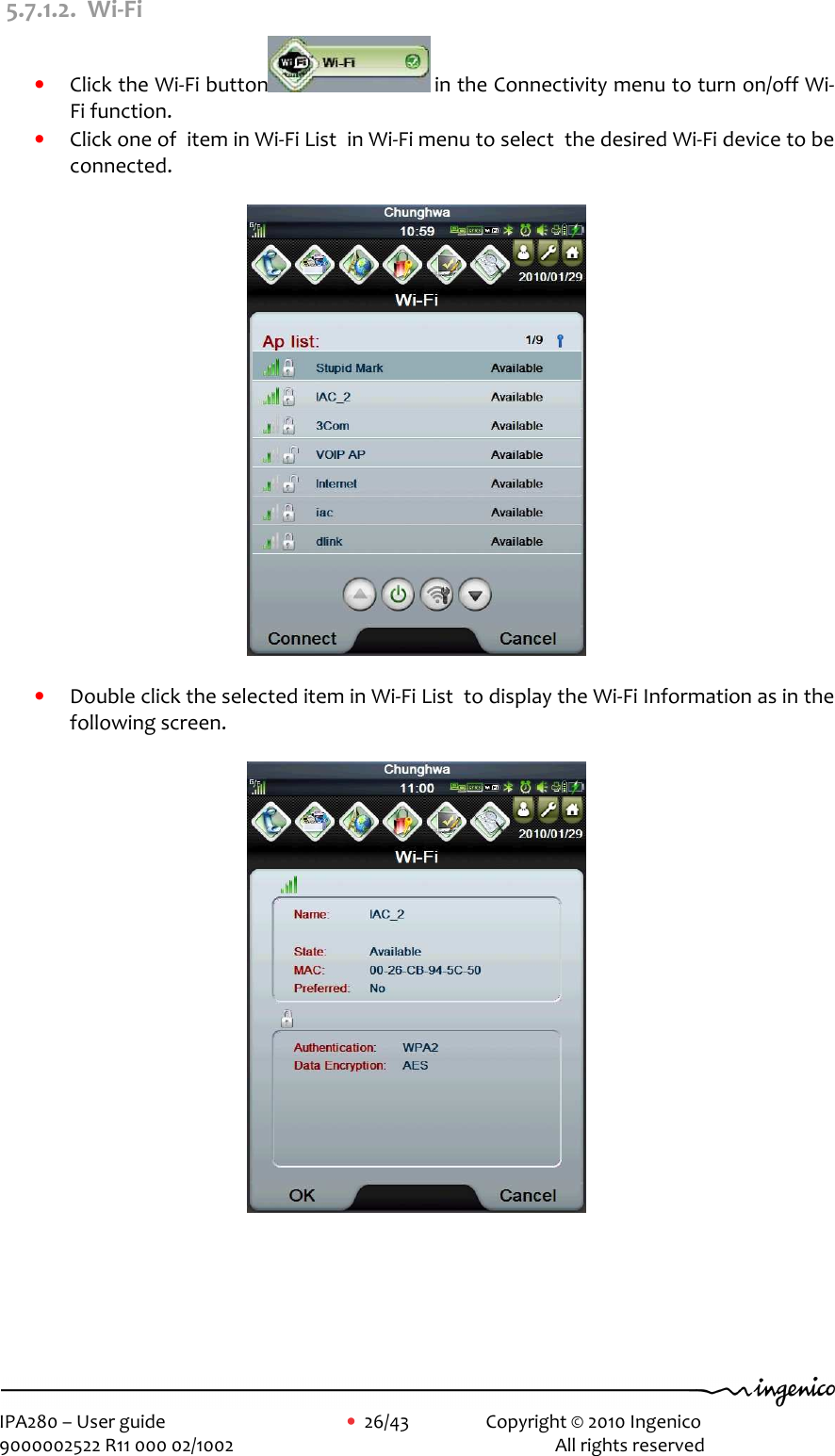     IPA280 – User guide      •  26/43    Copyright © 2010 Ingenico   9000002522 R11 000 02/1002          All rights reserved         5.7.1.2. Wi-Fi • Click the Wi-Fi button  in the Connectivity menu to turn on/off Wi-Fi function.   • Click one of  item in Wi-Fi List  in Wi-Fi menu to select  the desired Wi-Fi device to be connected.    • Double click the selected item in Wi-Fi List  to display the Wi-Fi Information as in the following screen.        
