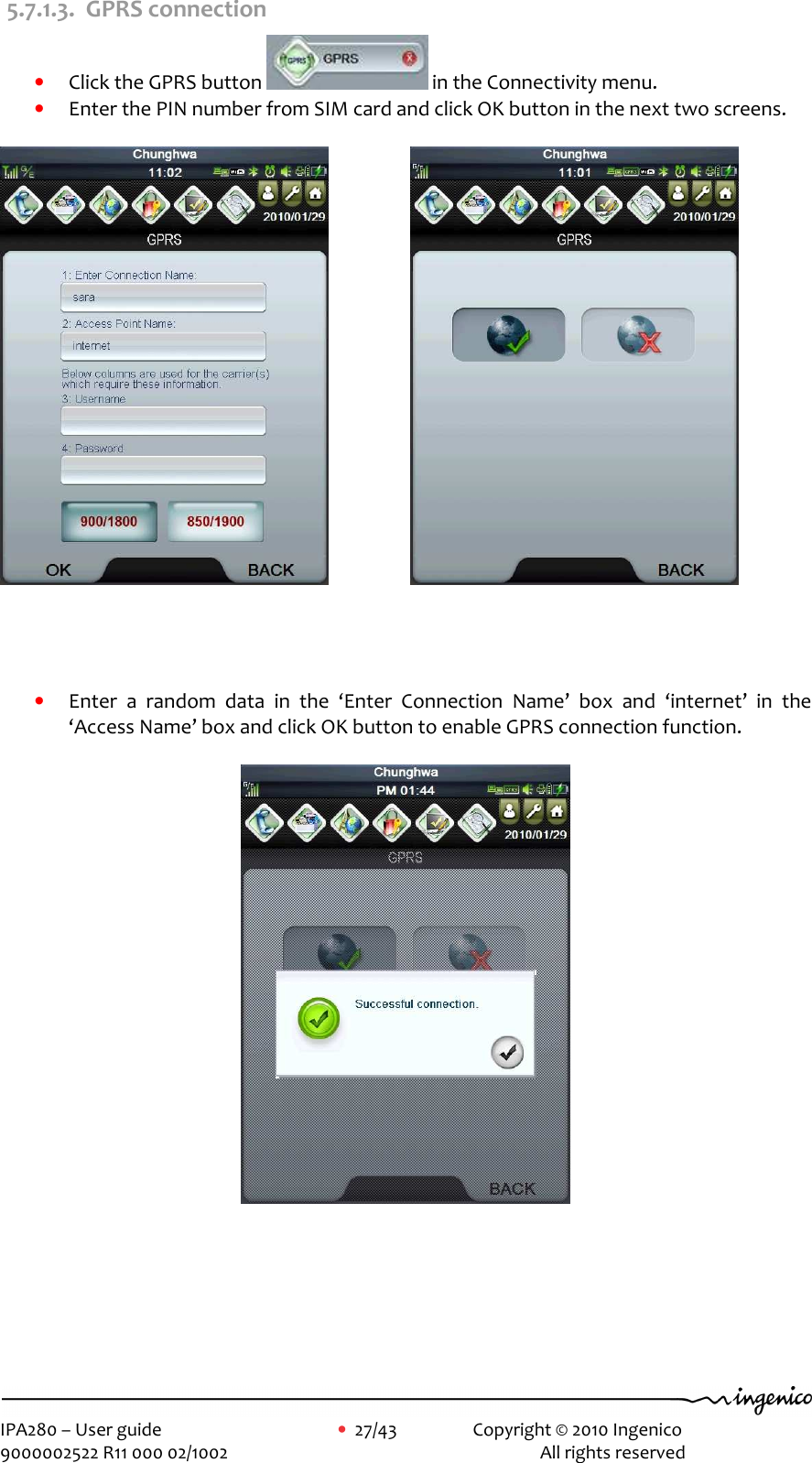     IPA280 – User guide      •  27/43    Copyright © 2010 Ingenico   9000002522 R11 000 02/1002          All rights reserved        5.7.1.3. GPRS connection • Click the GPRS button   in the Connectivity menu.   • Enter the PIN number from SIM card and click OK button in the next two screens.                          • Enter  a  random  data  in  the  ‘Enter  Connection  Name’  box  and  ‘internet’  in  the ‘Access Name’ box and click OK button to enable GPRS connection function.         