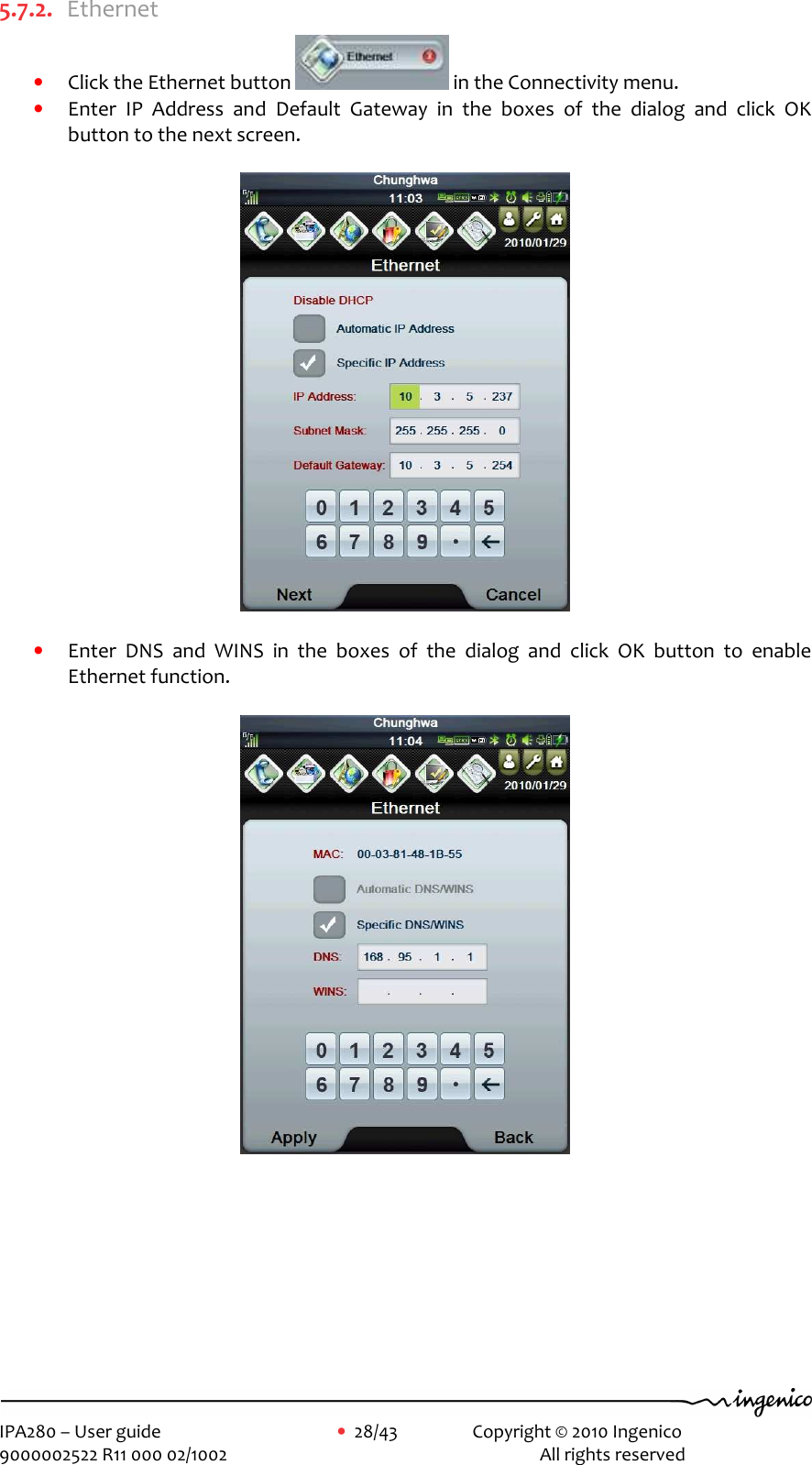     IPA280 – User guide      •  28/43    Copyright © 2010 Ingenico   9000002522 R11 000 02/1002          All rights reserved        5.7.2. Ethernet • Click the Ethernet button   in the Connectivity menu.   • Enter  IP  Address  and  Default  Gateway  in  the  boxes  of  the  dialog  and  click  OK button to the next screen.    • Enter  DNS  and  WINS  in  the  boxes  of  the  dialog  and  click  OK  button  to  enable Ethernet function.          