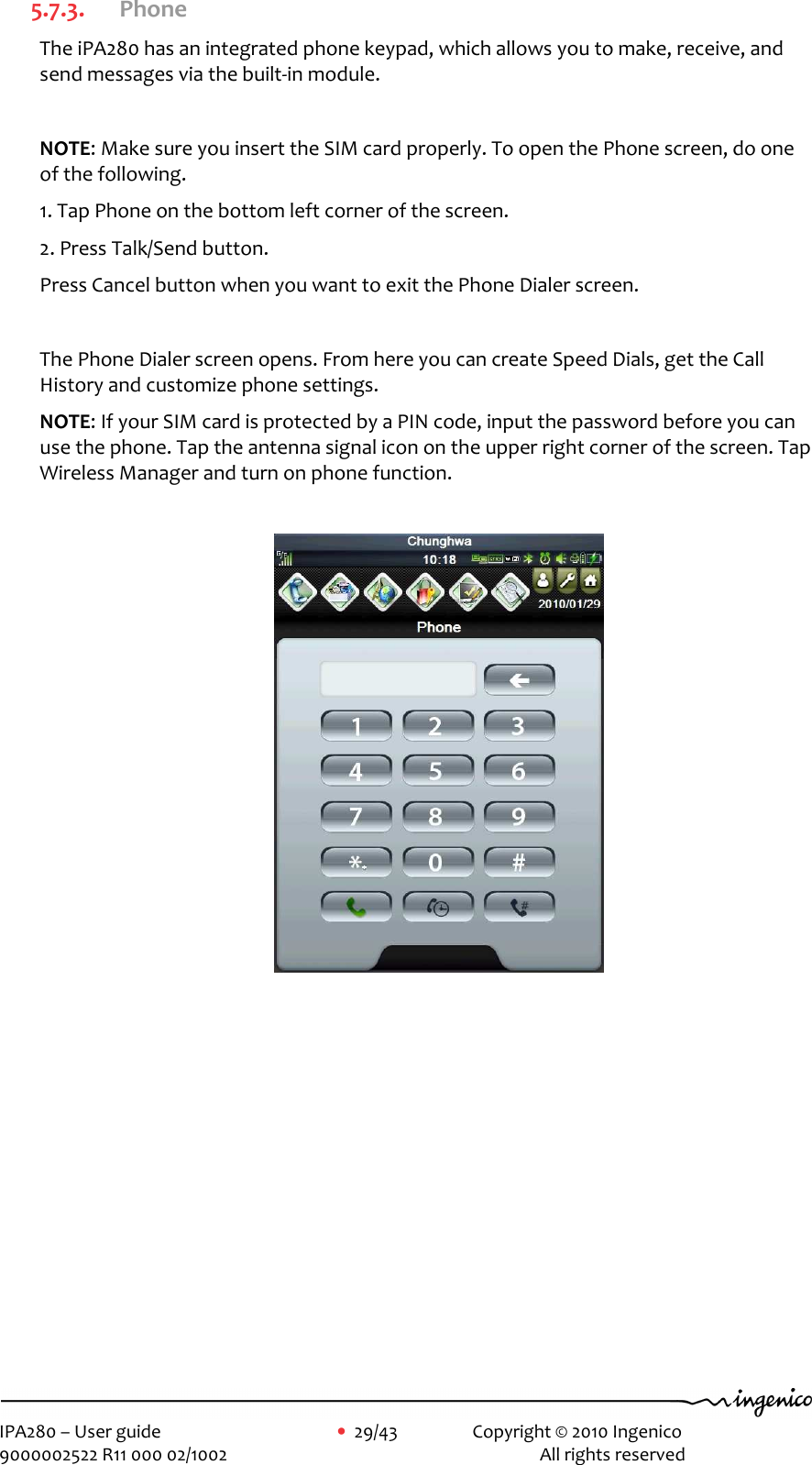     IPA280 – User guide      •  29/43    Copyright © 2010 Ingenico   9000002522 R11 000 02/1002          All rights reserved        5.7.3. Phone The iPA280 has an integrated phone keypad, which allows you to make, receive, and send messages via the built-in module.  NOTE: Make sure you insert the SIM card properly. To open the Phone screen, do one of the following. 1. Tap Phone on the bottom left corner of the screen. 2. Press Talk/Send button. Press Cancel button when you want to exit the Phone Dialer screen.   The Phone Dialer screen opens. From here you can create Speed Dials, get the Call History and customize phone settings. NOTE: If your SIM card is protected by a PIN code, input the password before you can use the phone. Tap the antenna signal icon on the upper right corner of the screen. Tap Wireless Manager and turn on phone function.             
