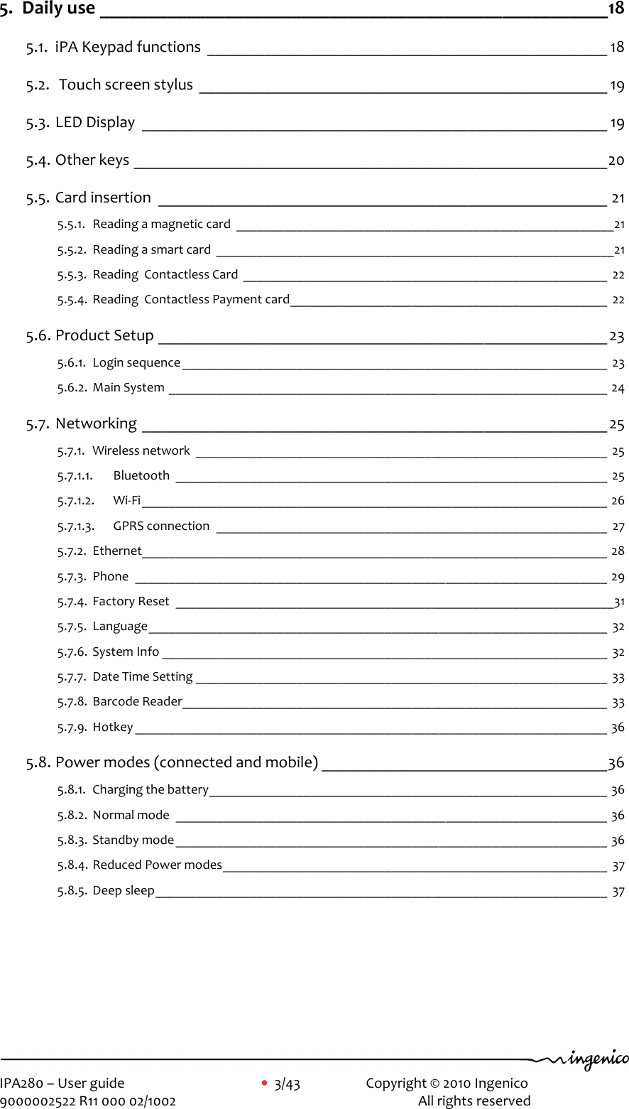     IPA280 – User guide      •  3/43     Copyright © 2010 Ingenico   9000002522 R11 000 02/1002          All rights reserved        5. Daily use _____________________________________________________18 5.1. iPA Keypad functions _________________________________________________ 18 5.2.  Touch screen stylus __________________________________________________ 19 5.3. LED Display _________________________________________________________ 19 5.4. Other keys __________________________________________________________20 5.5. Card insertion _______________________________________________________ 21 5.5.1. Reading a magnetic card ________________________________________________________21 5.5.2. Reading a smart card ___________________________________________________________21 5.5.3. Reading  Contactless Card ______________________________________________________ 22 5.5.4. Reading  Contactless Payment card_______________________________________________ 22 5.6. Product Setup _______________________________________________________23 5.6.1. Login sequence _______________________________________________________________ 23 5.6.2. Main System _________________________________________________________________ 24 5.7. Networking _________________________________________________________ 25 5.7.1. Wireless network _____________________________________________________________ 25 5.7.1.1. Bluetooth ________________________________________________________________ 25 5.7.1.2. Wi-Fi_____________________________________________________________________ 26 5.7.1.3. GPRS connection __________________________________________________________ 27 5.7.2. Ethernet_____________________________________________________________________ 28 5.7.3. Phone ______________________________________________________________________ 29 5.7.4. Factory Reset _________________________________________________________________31 5.7.5. Language____________________________________________________________________ 32 5.7.6. System Info __________________________________________________________________ 32 5.7.7. Date Time Setting _____________________________________________________________ 33 5.7.8. Barcode Reader_______________________________________________________________ 33 5.7.9. Hotkey ______________________________________________________________________ 36 5.8. Power modes (connected and mobile) ___________________________________36 5.8.1. Charging the battery___________________________________________________________ 36 5.8.2. Normal mode ________________________________________________________________ 36 5.8.3. Standby mode________________________________________________________________ 36 5.8.4. Reduced Power modes_________________________________________________________ 37 5.8.5. Deep sleep___________________________________________________________________ 37 