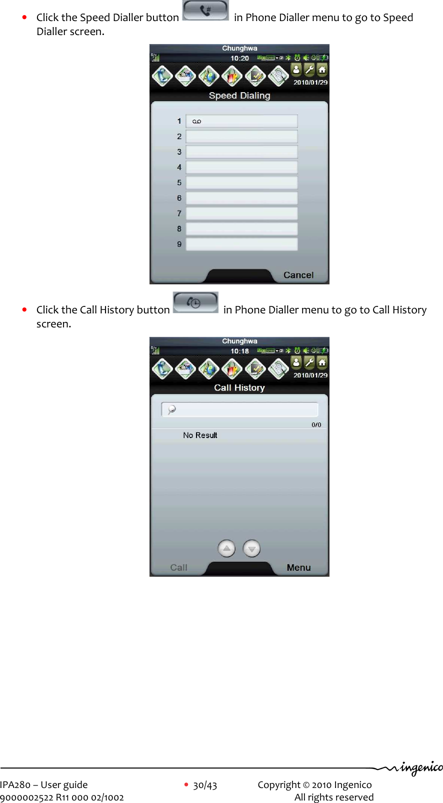     IPA280 – User guide      •  30/43    Copyright © 2010 Ingenico   9000002522 R11 000 02/1002          All rights reserved        • Click the Speed Dialler button    in Phone Dialler menu to go to Speed Dialler screen.  • Click the Call History button    in Phone Dialler menu to go to Call History screen.  