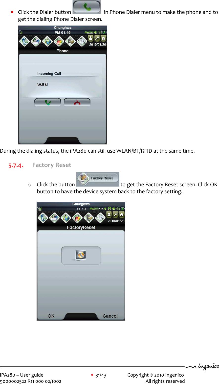     IPA280 – User guide      •  31/43    Copyright © 2010 Ingenico   9000002522 R11 000 02/1002          All rights reserved         • Click the Dialer button    in Phone Dialer menu to make the phone and to get the dialing Phone Dialer screen.  During the dialing status, the iPA280 can still use WLAN/BT/RFID at the same time. 5.7.4. Factory Reset o Click the button   to get the Factory Reset screen. Click OK button to have the device system back to the factory setting.    