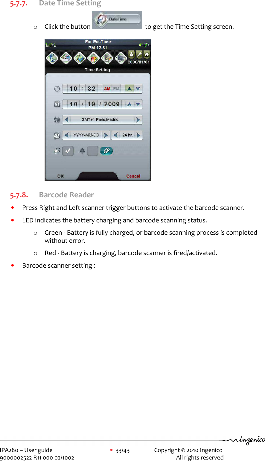     IPA280 – User guide      •  33/43    Copyright © 2010 Ingenico   9000002522 R11 000 02/1002          All rights reserved         5.7.7. Date Time Setting o Click the button    to get the Time Setting screen.  5.7.8. Barcode Reader  • Press Right and Left scanner trigger buttons to activate the barcode scanner.  • LED indicates the battery charging and barcode scanning status. o Green - Battery is fully charged, or barcode scanning process is completed without error. o Red - Battery is charging, barcode scanner is fired/activated. • Barcode scanner setting : 