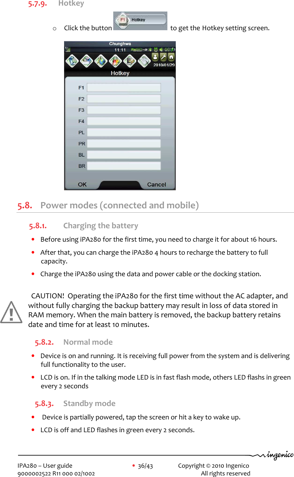     IPA280 – User guide      •  36/43    Copyright © 2010 Ingenico   9000002522 R11 000 02/1002          All rights reserved         5.7.9. Hotkey o Click the button    to get the Hotkey setting screen.  5.8. Power modes (connected and mobile) 5.8.1. Charging the battery • Before using iPA280 for the first time, you need to charge it for about 16 hours. • After that, you can charge the iPA280 4 hours to recharge the battery to full capacity. • Charge the iPA280 using the data and power cable or the docking station.   CAUTION!  Operating the iPA280 for the first time without the AC adapter, and without fully charging the backup battery may result in loss of data stored in RAM memory. When the main battery is removed, the backup battery retains date and time for at least 10 minutes. 5.8.2. Normal mode • Device is on and running. It is receiving full power from the system and is delivering full functionality to the user. • LCD is on. If in the talking mode LED is in fast flash mode, others LED flashs in green every 2 seconds 5.8.3. Standby mode •  Device is partially powered, tap the screen or hit a key to wake up. • LCD is off and LED flashes in green every 2 seconds.  