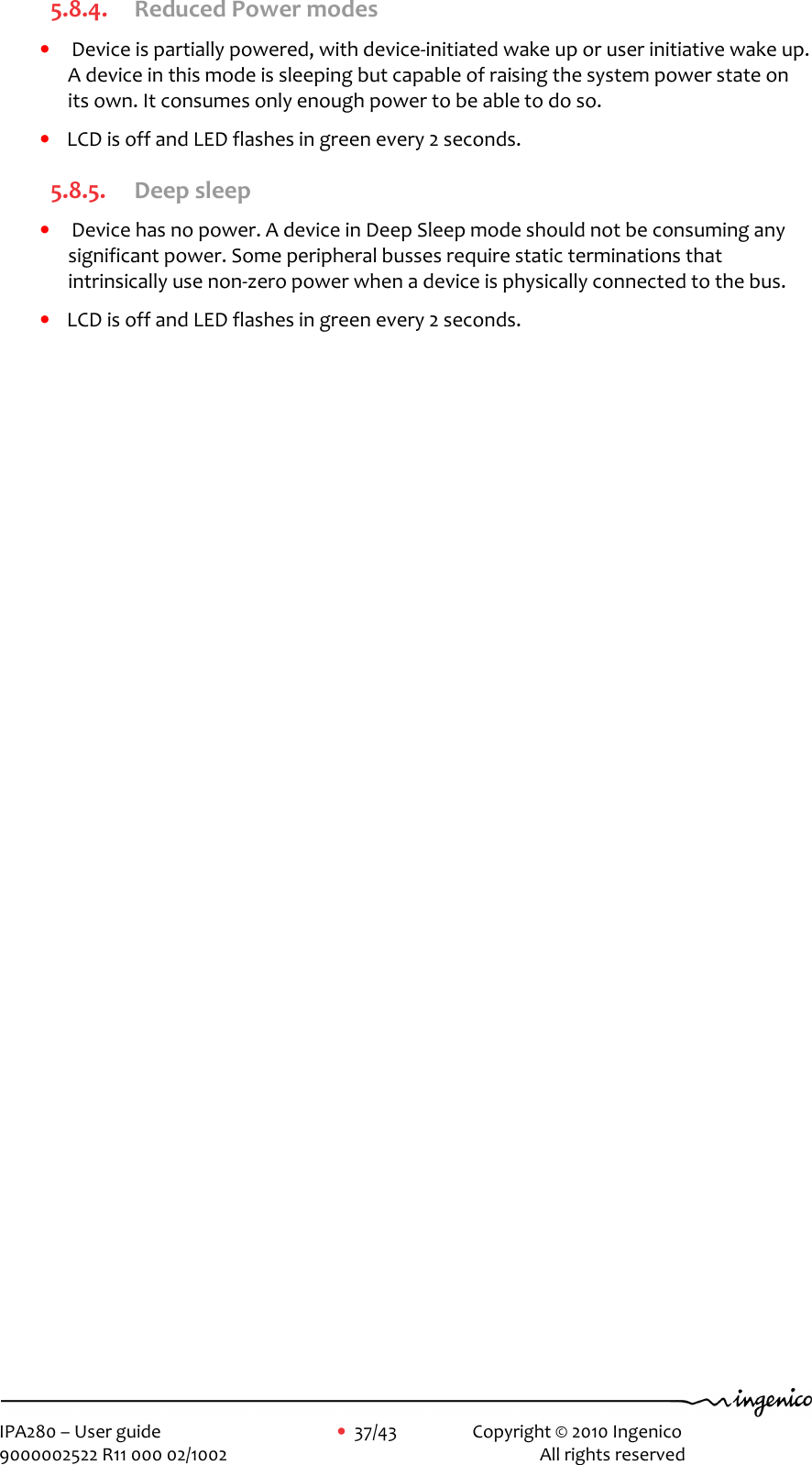     IPA280 – User guide      •  37/43    Copyright © 2010 Ingenico   9000002522 R11 000 02/1002          All rights reserved        5.8.4. Reduced Power modes •  Device is partially powered, with device-initiated wake up or user initiative wake up. A device in this mode is sleeping but capable of raising the system power state on its own. It consumes only enough power to be able to do so. • LCD is off and LED flashes in green every 2 seconds. 5.8.5. Deep sleep •  Device has no power. A device in Deep Sleep mode should not be consuming any significant power. Some peripheral busses require static terminations that intrinsically use non-zero power when a device is physically connected to the bus. • LCD is off and LED flashes in green every 2 seconds.  