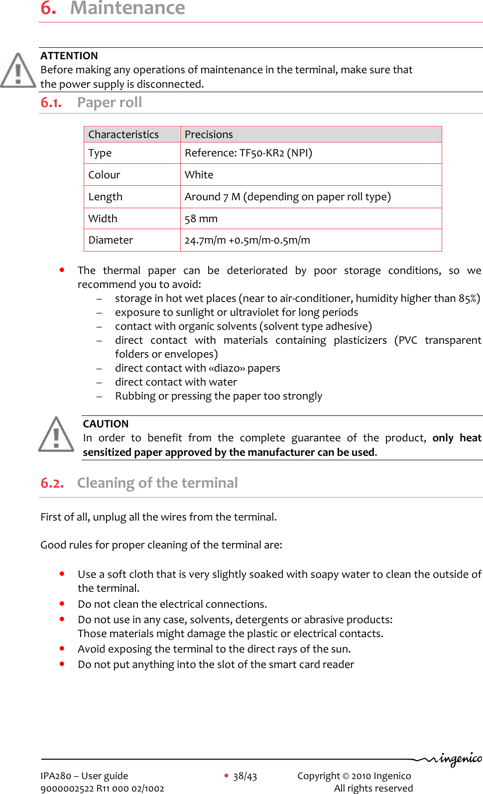     IPA280 – User guide      •  38/43    Copyright © 2010 Ingenico   9000002522 R11 000 02/1002          All rights reserved         6. Maintenance ATTENTION Before making any operations of maintenance in the terminal, make sure that  the power supply is disconnected. 6.1. Paper roll Characteristics  Precisions Type  Reference: TF50-KR2 (NPI) Colour  White Length  Around 7 M (depending on paper roll type) Width  58 mm Diameter  24.7m/m +0.5m/m-0.5m/m  • The  thermal  paper  can  be  deteriorated  by  poor  storage  conditions,  so  we recommend you to avoid: – storage in hot wet places (near to air-conditioner, humidity higher than 85%) – exposure to sunlight or ultraviolet for long periods – contact with organic solvents (solvent type adhesive) – direct  contact  with  materials  containing  plasticizers  (PVC  transparent folders or envelopes) – direct contact with «diazo» papers – direct contact with water – Rubbing or pressing the paper too strongly  CAUTION   In  order  to  benefit  from  the  complete  guarantee  of  the  product,  only  heat sensitized paper approved by the manufacturer can be used. 6.2. Cleaning of the terminal First of all, unplug all the wires from the terminal.  Good rules for proper cleaning of the terminal are:  • Use a soft cloth that is very slightly soaked with soapy water to clean the outside of the terminal. • Do not clean the electrical connections. • Do not use in any case, solvents, detergents or abrasive products:  Those materials might damage the plastic or electrical contacts. • Avoid exposing the terminal to the direct rays of the sun. • Do not put anything into the slot of the smart card reader      