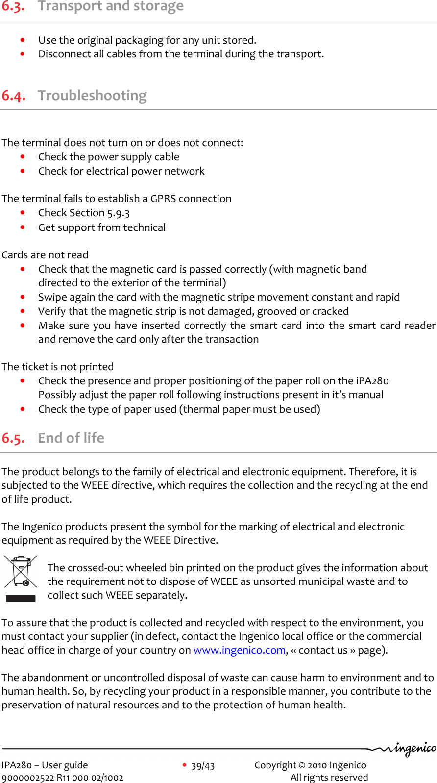     IPA280 – User guide      •  39/43    Copyright © 2010 Ingenico   9000002522 R11 000 02/1002          All rights reserved        6.3. Transport and storage • Use the original packaging for any unit stored. • Disconnect all cables from the terminal during the transport.  6.4. Troubleshooting  The terminal does not turn on or does not connect: • Check the power supply cable  • Check for electrical power network   The terminal fails to establish a GPRS connection • Check Section 5.9.3 • Get support from technical   Cards are not read • Check that the magnetic card is passed correctly (with magnetic band  directed to the exterior of the terminal)  • Swipe again the card with the magnetic stripe movement constant and rapid  • Verify that the magnetic strip is not damaged, grooved or cracked • Make  sure  you  have  inserted correctly  the smart  card  into  the  smart  card reader and remove the card only after the transaction  The ticket is not printed • Check the presence and proper positioning of the paper roll on the iPA280 Possibly adjust the paper roll following instructions present in it’s manual  • Check the type of paper used (thermal paper must be used) 6.5. End of life The product belongs to the family of electrical and electronic equipment. Therefore, it is subjected to the WEEE directive, which requires the collection and the recycling at the end of life product.  The Ingenico products present the symbol for the marking of electrical and electronic equipment as required by the WEEE Directive.   The crossed-out wheeled bin printed on the product gives the information about the requirement not to dispose of WEEE as unsorted municipal waste and to collect such WEEE separately.  To assure that the product is collected and recycled with respect to the environment, you must contact your supplier (in defect, contact the Ingenico local office or the commercial head office in charge of your country on www.ingenico.com, « contact us » page).  The abandonment or uncontrolled disposal of waste can cause harm to environment and to human health. So, by recycling your product in a responsible manner, you contribute to the preservation of natural resources and to the protection of human health.  