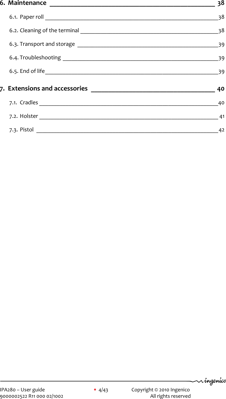     IPA280 – User guide      •  4/43     Copyright © 2010 Ingenico   9000002522 R11 000 02/1002          All rights reserved        6. Maintenance ________________________________________________ 38 6.1. Paper roll ___________________________________________________________38 6.2. Cleaning of the terminal _______________________________________________38 6.3. Transport and storage ________________________________________________39 6.4. Troubleshooting _____________________________________________________39 6.5. End of life___________________________________________________________39 7. Extensions and accessories ____________________________________ 40 7.1. Cradles _____________________________________________________________40 7.2. Holster _____________________________________________________________ 41 7.3. Pistol ______________________________________________________________42  