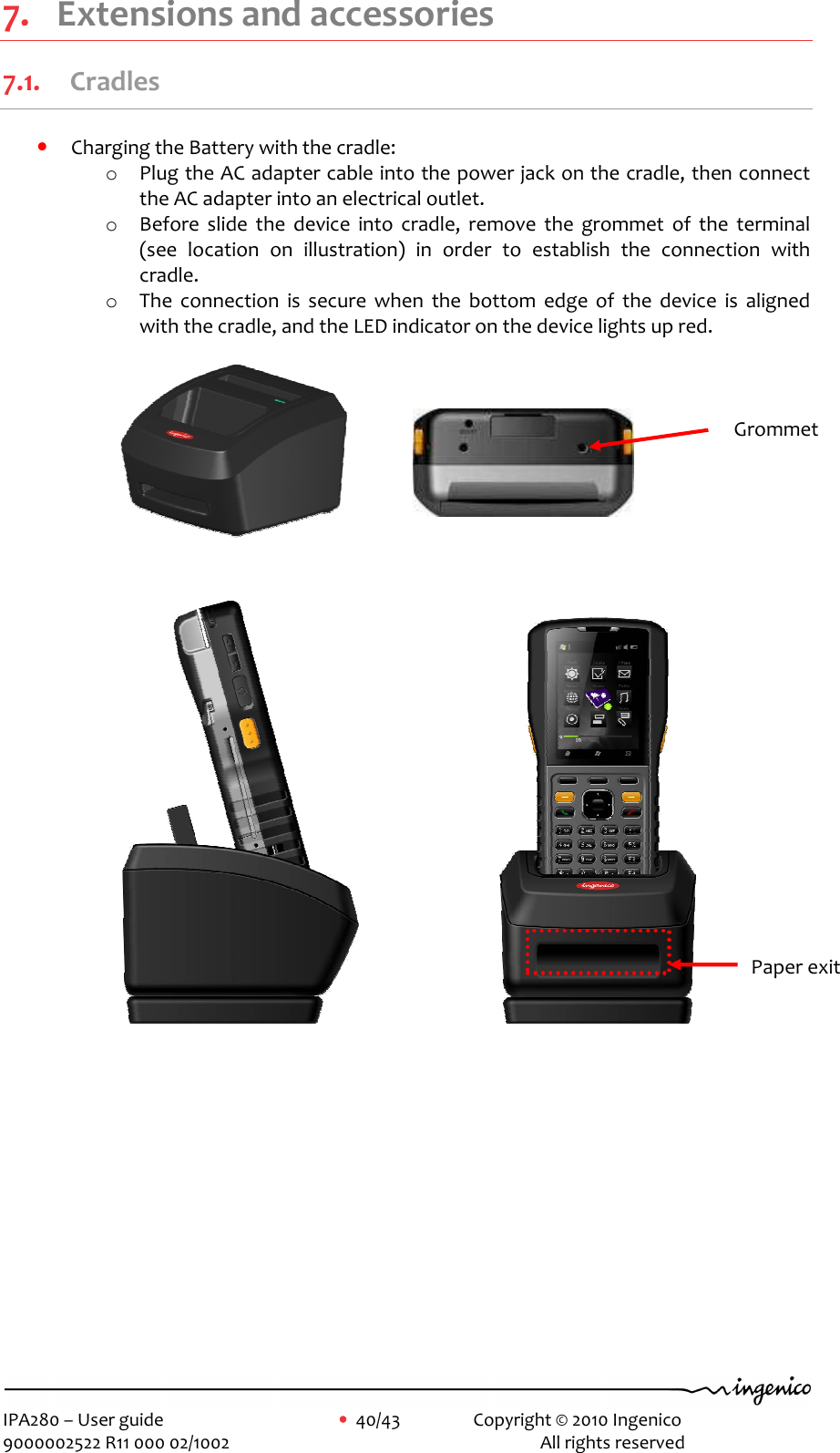     IPA280 – User guide      •  40/43    Copyright © 2010 Ingenico   9000002522 R11 000 02/1002          All rights reserved        7. Extensions and accessories 7.1. Cradles • Charging the Battery with the cradle: o Plug the AC adapter cable into the power jack on the cradle, then connect the AC adapter into an electrical outlet. o Before  slide  the  device  into  cradle,  remove  the  grommet  of  the  terminal (see  location  on  illustration)  in  order  to  establish  the  connection  with cradle. o The  connection  is  secure  when  the  bottom  edge  of  the  device  is  aligned with the cradle, and the LED indicator on the device lights up red.                                                                               Grommet Paper exit 