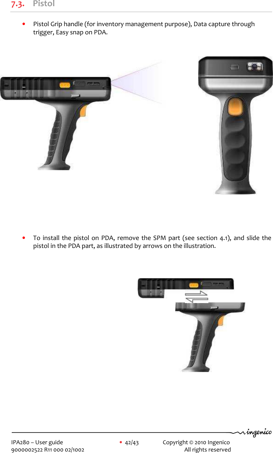     IPA280 – User guide      •  42/43    Copyright © 2010 Ingenico   9000002522 R11 000 02/1002          All rights reserved         7.3. Pistol • Pistol Grip handle (for inventory management purpose), Data capture through trigger, Easy snap on PDA.                          • To install  the pistol on PDA, remove the SPM part (see section 4.1), and slide the pistol in the PDA part, as illustrated by arrows on the illustration.  