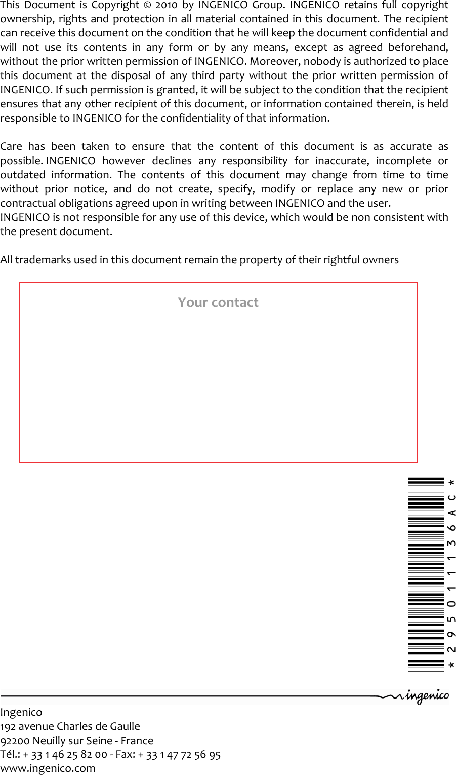   Ingenico 192 avenue Charles de Gaulle  92200 Neuilly sur Seine - France Tél.: + 33 1 46 25 82 00 - Fax: + 33 1 47 72 56 95 www.ingenico.com        This  Document  is  Copyright  ©  2010  by  INGENICO  Group.  INGENICO  retains  full  copyright ownership, rights and protection in all material contained in this document. The recipient can receive this document on the condition that he will keep the document confidential and will  not  use  its  contents  in  any  form  or  by  any  means,  except  as  agreed  beforehand, without the prior written permission of INGENICO. Moreover, nobody is authorized to place this  document  at  the  disposal  of  any  third  party without  the  prior  written  permission  of INGENICO. If such permission is granted, it will be subject to the condition that the recipient ensures that any other recipient of this document, or information contained therein, is held responsible to INGENICO for the confidentiality of that information.   Care  has  been  taken  to  ensure  that  the  content  of  this  document  is  as  accurate  as possible. INGENICO  however  declines  any  responsibility  for  inaccurate,  incomplete  or outdated  information.  The  contents  of  this  document  may  change  from  time  to  time without  prior  notice,  and  do  not  create,  specify,  modify  or  replace  any  new  or  prior contractual obligations agreed upon in writing between INGENICO and the user.  INGENICO is not responsible for any use of this device, which would be non consistent with the present document.  All trademarks used in this document remain the property of their rightful owners Your contact *295011136AC* 