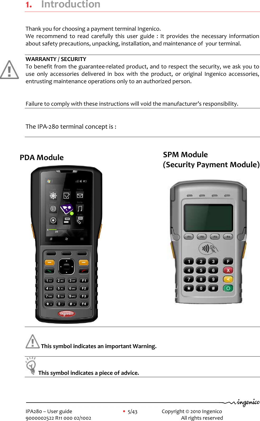     IPA280 – User guide      •  5/43     Copyright © 2010 Ingenico   9000002522 R11 000 02/1002          All rights reserved        1. Introduction Thank you for choosing a payment terminal Ingenico. We  recommend  to  read  carefully  this  user  guide  :  It  provides  the  necessary  information about safety precautions, unpacking, installation, and maintenance of  your terminal.  WARRANTY / SECURITY To benefit from the guarantee-related product, and to respect the security, we ask you to use  only  accessories  delivered  in  box  with  the  product,  or  original  Ingenico  accessories,  entrusting maintenance operations only to an authorized person.  Failure to comply with these instructions will void the manufacturer’s responsibility.  The IPA-280 terminal concept is :                 This symbol indicates an important Warning.    This symbol indicates a piece of advice.   PDA Module   SPM Module  (Security Payment Module) 