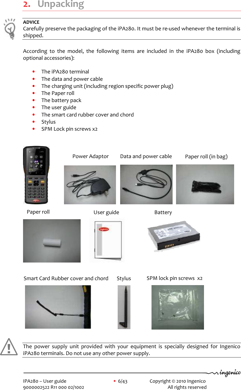     IPA280 – User guide      •  6/43     Copyright © 2010 Ingenico   9000002522 R11 000 02/1002          All rights reserved        2. Unpacking ADVICE Carefully preserve the packaging of the iPA280. It must be re-used whenever the terminal is shipped.  According  to  the  model,  the  following  items  are  included  in  the  iPA280  box  (including optional accessories):  • The iPA280 terminal  • The data and power cable • The charging unit (including region specific power plug) • The Paper roll  • The battery pack • The user guide • The smart card rubber cover and chord • Stylus • SPM Lock pin screws x2                                                       The  power  supply  unit  provided  with  your  equipment  is  specially  designed  for  Ingenico iPA280 terminals. Do not use any other power supply.  Power Adaptor  Data and power cable  Paper roll (in bag) Smart Card Rubber cover and chord     User guide  Paper roll  Battery  Stylus  SPM lock pin screws  x2   