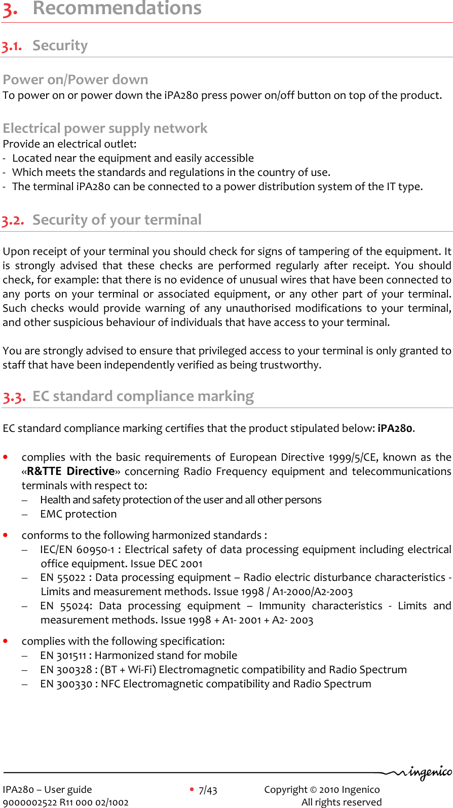     IPA280 – User guide      •  7/43     Copyright © 2010 Ingenico   9000002522 R11 000 02/1002          All rights reserved        3. Recommendations 3.1. Security Power on/Power down  To power on or power down the iPA280 press power on/off button on top of the product.    Electrical power supply network Provide an electrical outlet:   -  Located near the equipment and easily accessible -  Which meets the standards and regulations in the country of use. -  The terminal iPA280 can be connected to a power distribution system of the IT type.   3.2. Security of your terminal Upon receipt of your terminal you should check for signs of tampering of the equipment. It is  strongly  advised  that  these  checks  are  performed  regularly  after  receipt.  You  should check, for example: that there is no evidence of unusual wires that have been connected to any  ports  on  your  terminal  or  associated  equipment,  or  any  other  part  of  your  terminal. Such  checks  would  provide  warning  of  any  unauthorised  modifications  to  your  terminal, and other suspicious behaviour of individuals that have access to your terminal.  You are strongly advised to ensure that privileged access to your terminal is only granted to staff that have been independently verified as being trustworthy.  3.3. EC standard compliance marking EC standard compliance marking certifies that the product stipulated below: iPA280.  • complies  with  the basic  requirements  of  European Directive  1999/5/CE,  known  as  the «R&amp;TTE  Directive»  concerning  Radio  Frequency  equipment  and  telecommunications terminals with respect to: – Health and safety protection of the user and all other persons – EMC protection  • conforms to the following harmonized standards : – IEC/EN 60950-1 : Electrical safety of data processing equipment including electrical office equipment. Issue DEC 2001 – EN 55022 : Data processing equipment – Radio electric disturbance characteristics - Limits and measurement methods. Issue 1998 / A1-2000/A2-2003 – EN  55024:  Data  processing  equipment  –  Immunity  characteristics  -  Limits  and measurement methods. Issue 1998 + A1- 2001 + A2- 2003  • complies with the following specification: – EN 301511 : Harmonized stand for mobile – EN 300328 : (BT + Wi-Fi) Electromagnetic compatibility and Radio Spectrum – EN 300330 : NFC Electromagnetic compatibility and Radio Spectrum    