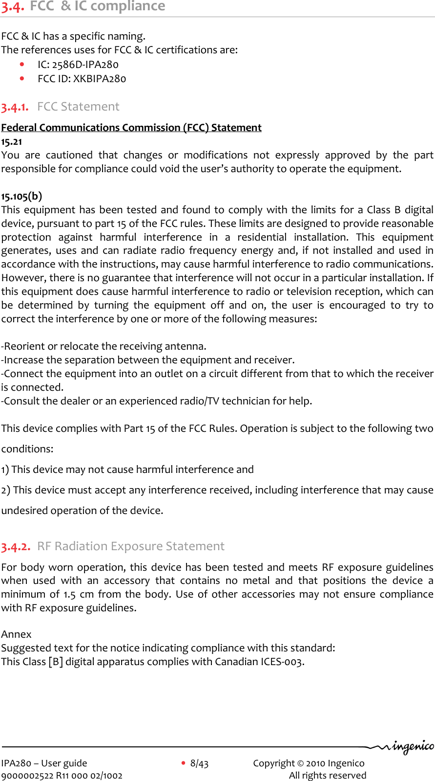     IPA280 – User guide      •  8/43     Copyright © 2010 Ingenico   9000002522 R11 000 02/1002          All rights reserved        3.4. FCC  &amp; IC compliance  FCC &amp; IC has a specific naming.  The references uses for FCC &amp; IC certifications are:  • IC: 2586D-IPA280 • FCC ID: XKBIPA280  3.4.1. FCC Statement  Federal Communications Commission (FCC) Statement 15.21 You  are  cautioned  that  changes  or  modifications  not  expressly  approved  by  the  part responsible for compliance could void the user’s authority to operate the equipment.  15.105(b) This equipment has been tested and found to comply with the  limits for  a Class B  digital device, pursuant to part 15 of the FCC rules. These limits are designed to provide reasonable protection  against  harmful  interference  in  a  residential  installation.  This  equipment generates,  uses  and  can  radiate  radio  frequency  energy  and,  if  not  installed  and  used  in accordance with the instructions, may cause harmful interference to radio communications. However, there is no guarantee that interference will not occur in a particular installation. If this equipment does cause harmful interference to radio or television reception, which can be  determined  by  turning  the  equipment  off  and  on,  the  user  is  encouraged  to  try  to correct the interference by one or more of the following measures:  -Reorient or relocate the receiving antenna. -Increase the separation between the equipment and receiver. -Connect the equipment into an outlet on a circuit different from that to which the receiver is connected. -Consult the dealer or an experienced radio/TV technician for help.  This device complies with Part 15 of the FCC Rules. Operation is subject to the following two conditions: 1) This device may not cause harmful interference and 2) This device must accept any interference received, including interference that may cause undesired operation of the device.  3.4.2. RF Radiation Exposure Statement For body  worn  operation, this device has been tested and  meets RF  exposure guidelines when  used  with  an  accessory  that  contains  no  metal  and  that  positions  the  device  a minimum  of  1.5  cm  from the  body.  Use  of  other  accessories  may  not  ensure  compliance with RF exposure guidelines.  Annex Suggested text for the notice indicating compliance with this standard: This Class [B] digital apparatus complies with Canadian ICES-003.     