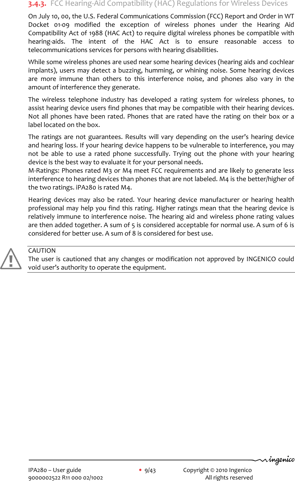     IPA280 – User guide      •  9/43     Copyright © 2010 Ingenico   9000002522 R11 000 02/1002          All rights reserved        3.4.3. FCC Hearing-Aid Compatibility (HAC) Regulations for Wireless Devices On July 10, 00, the U.S. Federal Communications Commission (FCC) Report and Order in WT Docket  01-09  modified  the  exception  of  wireless  phones  under  the  Hearing  Aid Compatibility Act of 1988 (HAC Act) to require digital wireless phones be compatible with hearing-aids.  The  intent  of  the  HAC  Act  is  to  ensure  reasonable  access  to telecommunications services for persons with hearing disabilities.  While some wireless phones are used near some hearing devices (hearing aids and cochlear implants), users may detect a buzzing, humming, or whining noise. Some hearing devices are  more  immune  than  others  to  this  interference  noise,  and  phones  also  vary  in  the amount of interference they generate.  The  wireless  telephone  industry  has  developed  a  rating  system  for  wireless  phones,  to assist hearing device users find phones that may be compatible with their hearing devices. Not all phones  have  been rated. Phones that  are rated  have  the rating  on their  box  or a label located on the box.  The  ratings are  not  guarantees.  Results  will  vary depending on  the  user’s  hearing device and hearing loss. If your hearing device happens to be vulnerable to interference, you may not  be  able  to  use  a  rated  phone  successfully.  Trying  out  the  phone  with  your  hearing device is the best way to evaluate it for your personal needs. M-Ratings: Phones rated M3 or M4 meet FCC requirements and are likely to generate less interference to hearing devices than phones that are not labeled. M4 is the better/higher of the two ratings. iPA280 is rated M4.  Hearing  devices  may  also  be  rated.  Your  hearing  device  manufacturer  or  hearing  health professional may help you find this rating. Higher ratings mean that the hearing device is relatively immune to interference noise. The hearing aid and wireless phone rating values are then added together. A sum of 5 is considered acceptable for normal use. A sum of 6 is considered for better use. A sum of 8 is considered for best use.  CAUTION The user is cautioned that any changes or  modification not approved by INGENICO could void user’s authority to operate the equipment.   