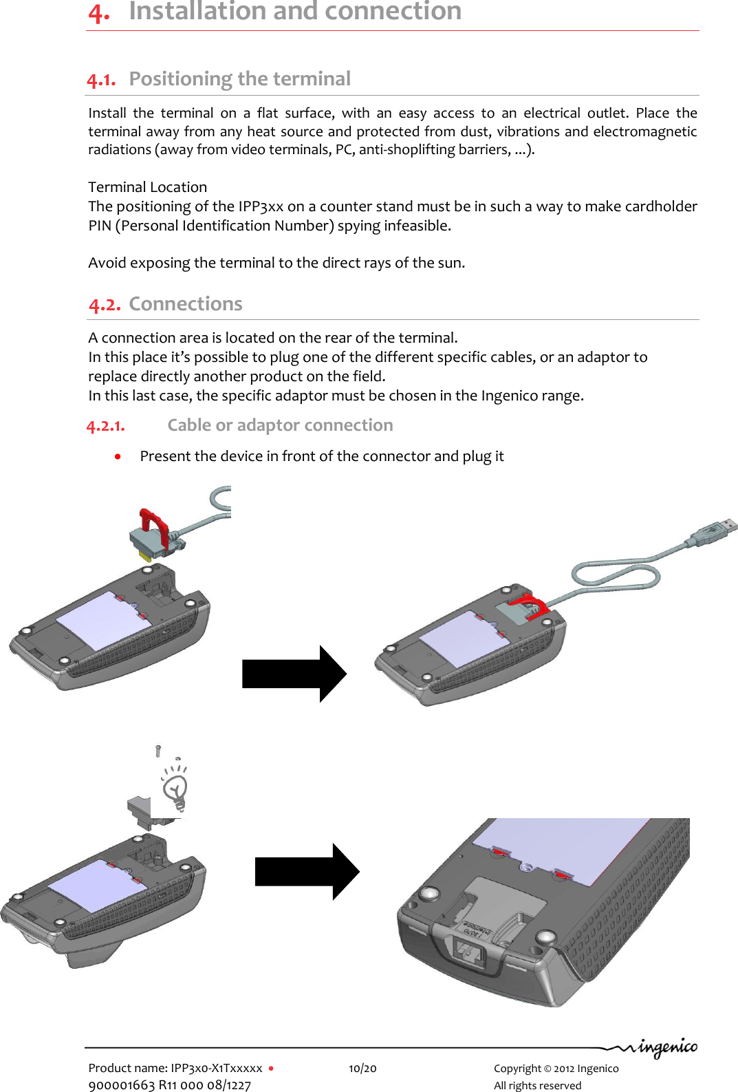  Product name: IPP3x0-X1Txxxxx      10/20        Copyright © 2012 Ingenico 900001663 R11 000 08/1227        All rights reserved  4. Installation and connection 4.1. Positioning the terminal Install  the  terminal  on  a  flat  surface,  with  an  easy  access  to  an  electrical  outlet.  Place  the terminal away from any heat source and protected from dust, vibrations and electromagnetic radiations (away from video terminals, PC, anti-shoplifting barriers, ...).  Terminal Location The positioning of the IPP3xx on a counter stand must be in such a way to make cardholder PIN (Personal Identification Number) spying infeasible.  Avoid exposing the terminal to the direct rays of the sun. 4.2. Connections A connection area is located on the rear of the terminal. In this place it’s possible to plug one of the different specific cables, or an adaptor to replace directly another product on the field. In this last case, the specific adaptor must be chosen in the Ingenico range. 4.2.1. Cable or adaptor connection  Present the device in front of the connector and plug it            