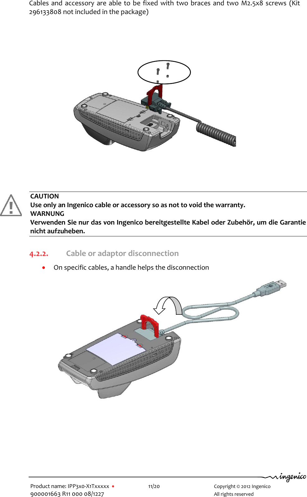   Product name: IPP3x0-X1Txxxxx      11/20        Copyright © 2012 Ingenico 900001663 R11 000 08/1227        All rights reserved                         CAUTION Use only an Ingenico cable or accessory so as not to void the warranty. WARNUNG Verwenden Sie nur das von Ingenico bereitgestellte Kabel oder Zubehör, um die Garantie nicht aufzuheben.  4.2.2. Cable or adaptor disconnection  On specific cables, a handle helps the disconnection                 Cables and accessory are able to be fixed with two braces and two M2.5x8 screws  (Kit 296133808 not included in the package)  