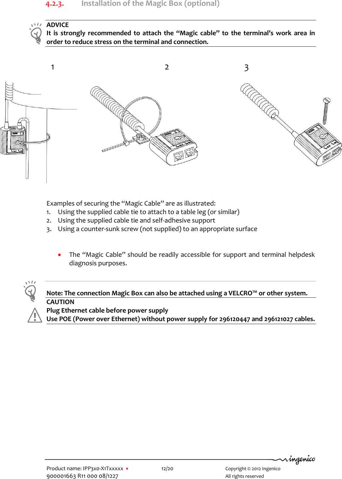   Product name: IPP3x0-X1Txxxxx      12/20        Copyright © 2012 Ingenico 900001663 R11 000 08/1227        All rights reserved  4.2.3. Installation of the Magic Box (optional)  ADVICE It  is  strongly  recommended to attach the “Magic cable”  to  the  terminal’s  work area in order to reduce stress on the terminal and connection.                  Examples of securing the “Magic Cable” are as illustrated: 1. Using the supplied cable tie to attach to a table leg (or similar) 2. Using the supplied cable tie and self-adhesive support 3. Using a counter-sunk screw (not supplied) to an appropriate surface    The “Magic Cable” should be readily accessible for support and terminal helpdesk diagnosis purposes.  Note: The connection Magic Box can also be attached using a VELCRO™ or other system. CAUTION Plug Ethernet cable before power supply Use POE (Power over Ethernet) without power supply for 296120447 and 296121027 cables.   1 3 2  