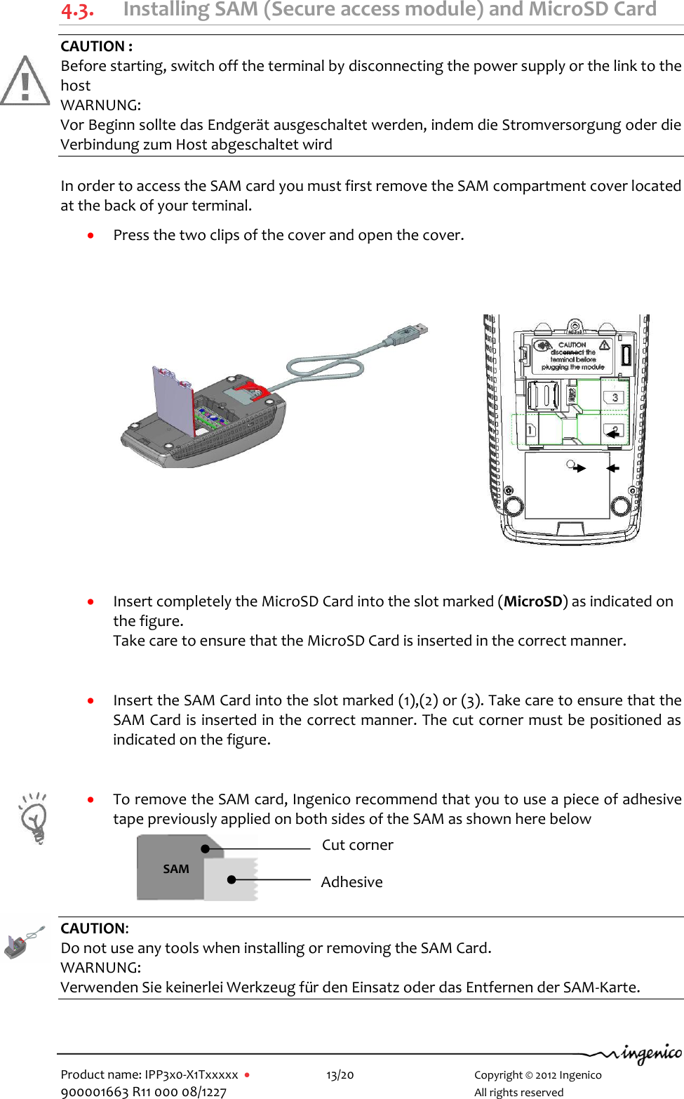   Product name: IPP3x0-X1Txxxxx      13/20        Copyright © 2012 Ingenico 900001663 R11 000 08/1227        All rights reserved         4.3. Installing SAM (Secure access module) and MicroSD Card CAUTION : Before starting, switch off the terminal by disconnecting the power supply or the link to the host WARNUNG:  Vor Beginn sollte das Endgerät ausgeschaltet werden, indem die Stromversorgung oder die Verbindung zum Host abgeschaltet wird  In order to access the SAM card you must first remove the SAM compartment cover located at the back of your terminal.   Press the two clips of the cover and open the cover.           Insert completely the MicroSD Card into the slot marked (MicroSD) as indicated on the figure.  Take care to ensure that the MicroSD Card is inserted in the correct manner.     Insert the SAM Card into the slot marked (1),(2) or (3). Take care to ensure that the SAM Card is inserted in the correct manner. The cut corner must be positioned as indicated on the figure.    To remove the SAM card, Ingenico recommend that you to use a piece of adhesive tape previously applied on both sides of the SAM as shown here below       CAUTION:  Do not use any tools when installing or removing the SAM Card. WARNUNG:  Verwenden Sie keinerlei Werkzeug für den Einsatz oder das Entfernen der SAM-Karte.    SAM Cut corner Adhesive 