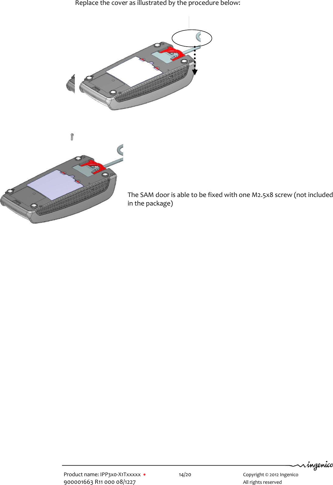   Product name: IPP3x0-X1Txxxxx      14/20        Copyright © 2012 Ingenico 900001663 R11 000 08/1227        All rights reserved     Replace the cover as illustrated by the procedure below:                      The SAM door is able to be fixed with one M2.5x8 screw (not included in the package)      