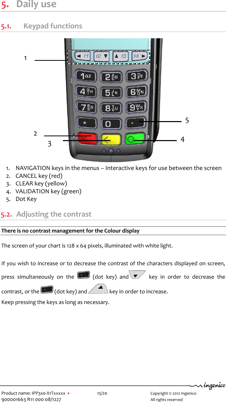   Product name: IPP3x0-X1Txxxxx      15/20        Copyright © 2012 Ingenico 900001663 R11 000 08/1227        All rights reserved  5. Daily use 5.1.   Keypad functions  1. NAVIGATION keys in the menus – Interactive keys for use between the screen   2. CANCEL key (red) 3. CLEAR key (yellow)  4. VALIDATION key (green) 5. Dot Key 5.2. Adjusting the contrast There is no contrast management for the Colour display  The screen of your chart is 128 x 64 pixels, illuminated with white light.  If you wish to increase or to decrease the contrast of the characters displayed on screen, press  simultaneously  on  the    (dot  key)  and   key  in  order  to  decrease  the contrast, or the   (dot key) and   key in order to increase. Keep pressing the keys as long as necessary.  1 4 2 3 5 