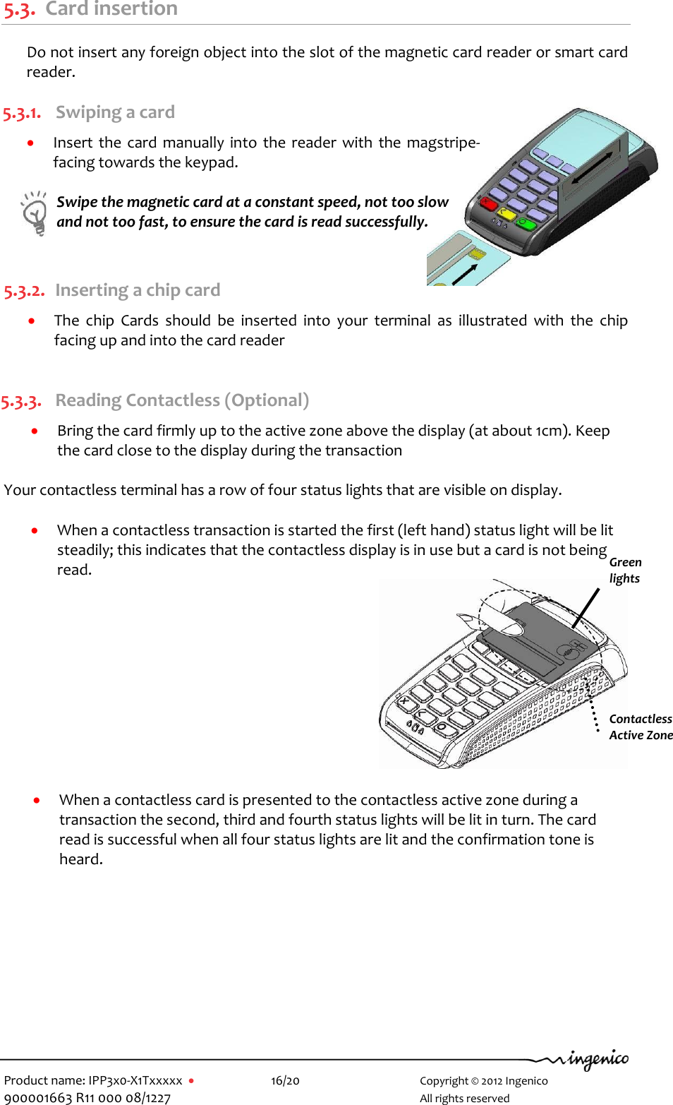   Product name: IPP3x0-X1Txxxxx      16/20        Copyright © 2012 Ingenico 900001663 R11 000 08/1227        All rights reserved  5.3. Card insertion Do not insert any foreign object into the slot of the magnetic card reader or smart card reader. 5.3.1. Swiping a card  Insert the card  manually into  the  reader with the magstripe-facing towards the keypad.   Swipe the magnetic card at a constant speed, not too slow and not too fast, to ensure the card is read successfully.  5.3.2. Inserting a chip card  The  chip  Cards  should  be  inserted  into  your  terminal  as  illustrated  with  the  chip facing up and into the card reader  5.3.3. Reading Contactless (Optional)  Bring the card firmly up to the active zone above the display (at about 1cm). Keep the card close to the display during the transaction  Your contactless terminal has a row of four status lights that are visible on display.   When a contactless transaction is started the first (left hand) status light will be lit steadily; this indicates that the contactless display is in use but a card is not being read.    When a contactless card is presented to the contactless active zone during a transaction the second, third and fourth status lights will be lit in turn. The card read is successful when all four status lights are lit and the confirmation tone is heard.  Green lights Contactless  Active Zone  