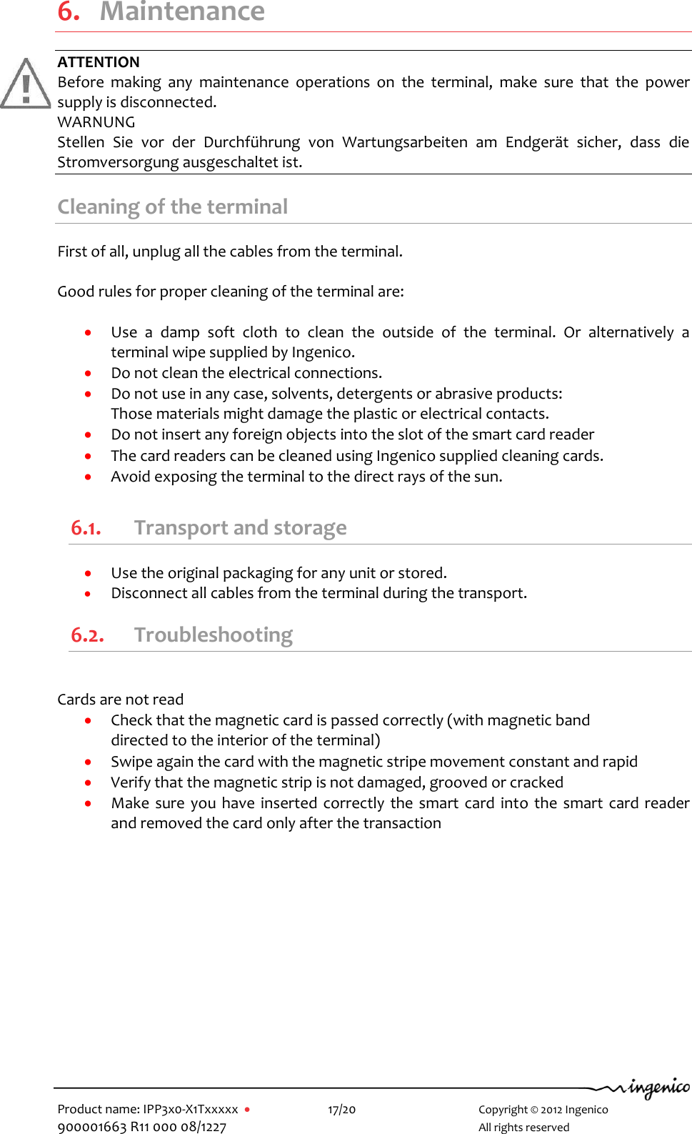   Product name: IPP3x0-X1Txxxxx      17/20        Copyright © 2012 Ingenico 900001663 R11 000 08/1227        All rights reserved   6. Maintenance ATTENTION Before  making  any  maintenance  operations  on  the  terminal,  make  sure  that  the  power supply is disconnected. WARNUNG Stellen  Sie  vor  der  Durchführung  von  Wartungsarbeiten  am  Endgerät  sicher,  dass  die Stromversorgung ausgeschaltet ist.  Cleaning of the terminal First of all, unplug all the cables from the terminal.  Good rules for proper cleaning of the terminal are:   Use  a  damp  soft  cloth  to  clean  the  outside  of  the  terminal.  Or  alternatively  a terminal wipe supplied by Ingenico.  Do not clean the electrical connections.  Do not use in any case, solvents, detergents or abrasive products:  Those materials might damage the plastic or electrical contacts.  Do not insert any foreign objects into the slot of the smart card reader  The card readers can be cleaned using Ingenico supplied cleaning cards.  Avoid exposing the terminal to the direct rays of the sun.  6.1. Transport and storage  Use the original packaging for any unit or stored.  Disconnect all cables from the terminal during the transport. 6.2. Troubleshooting  Cards are not read  Check that the magnetic card is passed correctly (with magnetic band  directed to the interior of the terminal)   Swipe again the card with the magnetic stripe movement constant and rapid   Verify that the magnetic strip is not damaged, grooved or cracked  Make sure you  have inserted correctly  the smart card into the smart card reader and removed the card only after the transaction 