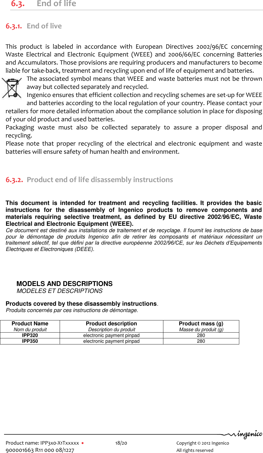   Product name: IPP3x0-X1Txxxxx      18/20        Copyright © 2012 Ingenico 900001663 R11 000 08/1227        All rights reserved  6.3. End of life 6.3.1. End of live  This  product  is  labeled  in  accordance  with  European  Directives  2002/96/EC  concerning Waste  Electrical  and  Electronic  Equipment  (WEEE)  and  2006/66/EC  concerning  Batteries and Accumulators. Those provisions are requiring producers and manufacturers to become liable for take-back, treatment and recycling upon end of life of equipment and batteries. The associated symbol means that WEEE and waste batteries must not be thrown away but collected separately and recycled. Ingenico ensures that efficient collection and recycling schemes are set-up for WEEE and batteries according to the local regulation of your country. Please contact your retailers for more detailed information about the compliance solution in place for disposing of your old product and used batteries. Packaging  waste  must  also  be  collected  separately  to  assure  a  proper  disposal  and recycling.  Please  note  that  proper  recycling  of  the  electrical  and  electronic  equipment  and  waste batteries will ensure safety of human health and environment.  6.3.2. Product end of life disassembly instructions   This  document  is  intended  for  treatment  and  recycling  facilities.  It  provides  the  basic instructions  for  the  disassembly  of  Ingenico  products  to  remove  components  and materials  requiring  selective  treatment,  as  defined  by  EU  directive  2002/96/EC,  Waste Electrical and Electronic Equipment (WEEE). Ce document est destiné aux installations de traitement et de recyclage. Il fournit les instructions de base pour  le  démontage  de  produits  Ingenico  afin  de  retirer  les  composants  et  matériaux  nécessitant  un traitement sélectif, tel que défini par la directive européenne 2002/96/CE, sur les Déchets d’Equipements Electriques et Electroniques (DEEE).       MODELS AND DESCRIPTIONS MODELES ET DESCRIPTIONS   Products covered by these disassembly instructions. Produits concernés par ces instructions de démontage.  Product Name Nom du produit Product description Description du produit Product mass (g) Masse du produit (g) IPP320 electronic payment pinpad 280 IPP350 electronic payment pinpad 280     