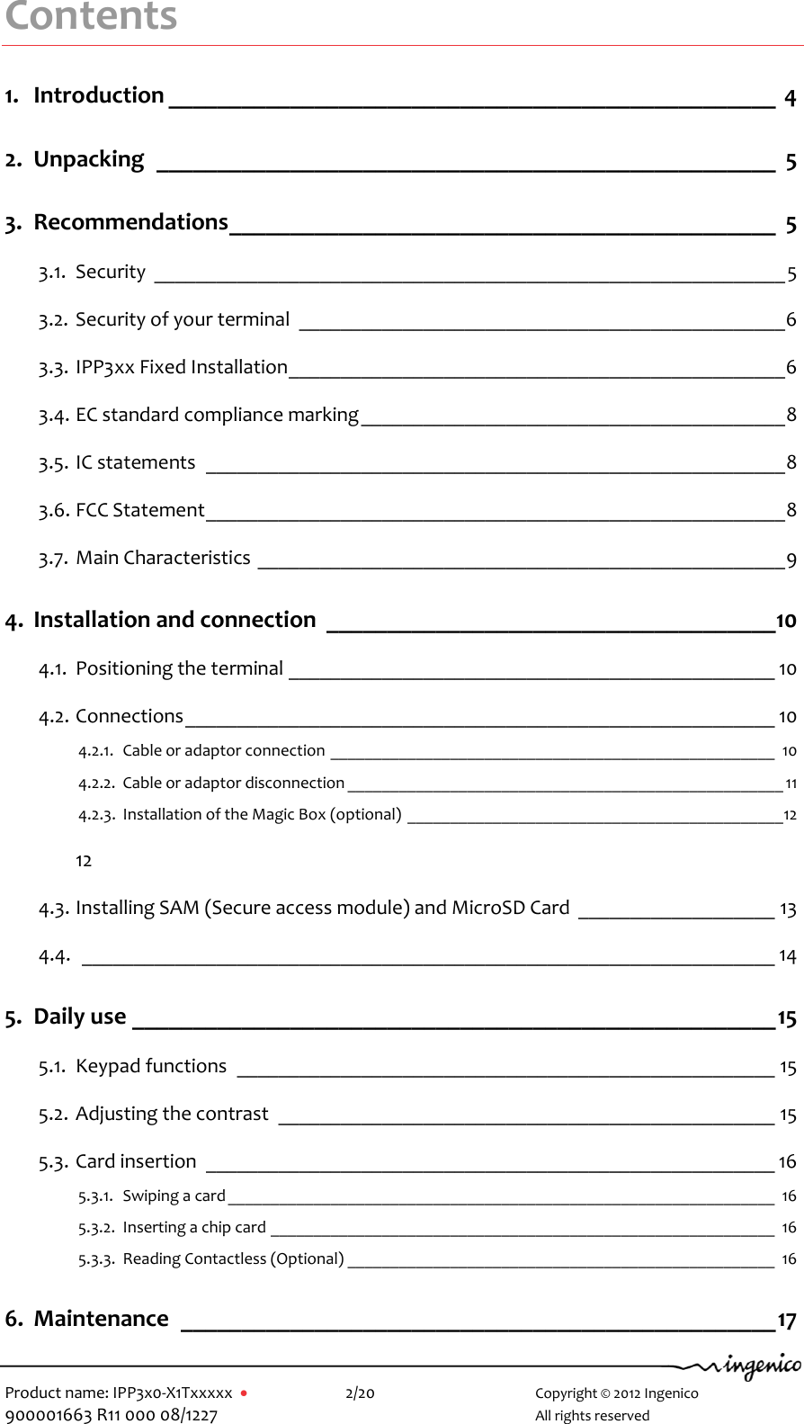  Product name: IPP3x0-X1Txxxxx      2/20        Copyright © 2012 Ingenico 900001663 R11 000 08/1227        All rights reserved  Contents 1. Introduction __________________________________________________  4 2. Unpacking  ___________________________________________________  5 3. Recommendations _____________________________________________  5 3.1. Security  _____________________________________________________________ 5 3.2. Security of your terminal  _______________________________________________ 6 3.3. IPP3xx Fixed Installation ________________________________________________ 6 3.4. EC standard compliance marking _________________________________________ 8 3.5. IC statements  ________________________________________________________ 8 3.6. FCC Statement ________________________________________________________ 8 3.7. Main Characteristics ___________________________________________________ 9 4. Installation and connection  _____________________________________ 10 4.1. Positioning the terminal _______________________________________________ 10 4.2. Connections _________________________________________________________ 10 4.2.1. Cable or adaptor connection ____________________________________________________ 10 4.2.2. Cable or adaptor disconnection ___________________________________________________ 11 4.2.3. Installation of the Magic Box (optional) ____________________________________________ 12  12 4.3. Installing SAM (Secure access module) and MicroSD Card  ___________________ 13 4.4.  ___________________________________________________________________ 14 5. Daily use _____________________________________________________ 15 5.1. Keypad functions  ____________________________________________________ 15 5.2. Adjusting the contrast  ________________________________________________ 15 5.3. Card insertion  _______________________________________________________ 16 5.3.1. Swiping a card ________________________________________________________________ 16 5.3.2. Inserting a chip card ___________________________________________________________ 16 5.3.3. Reading Contactless (Optional) __________________________________________________ 16 6. Maintenance  _________________________________________________ 17 