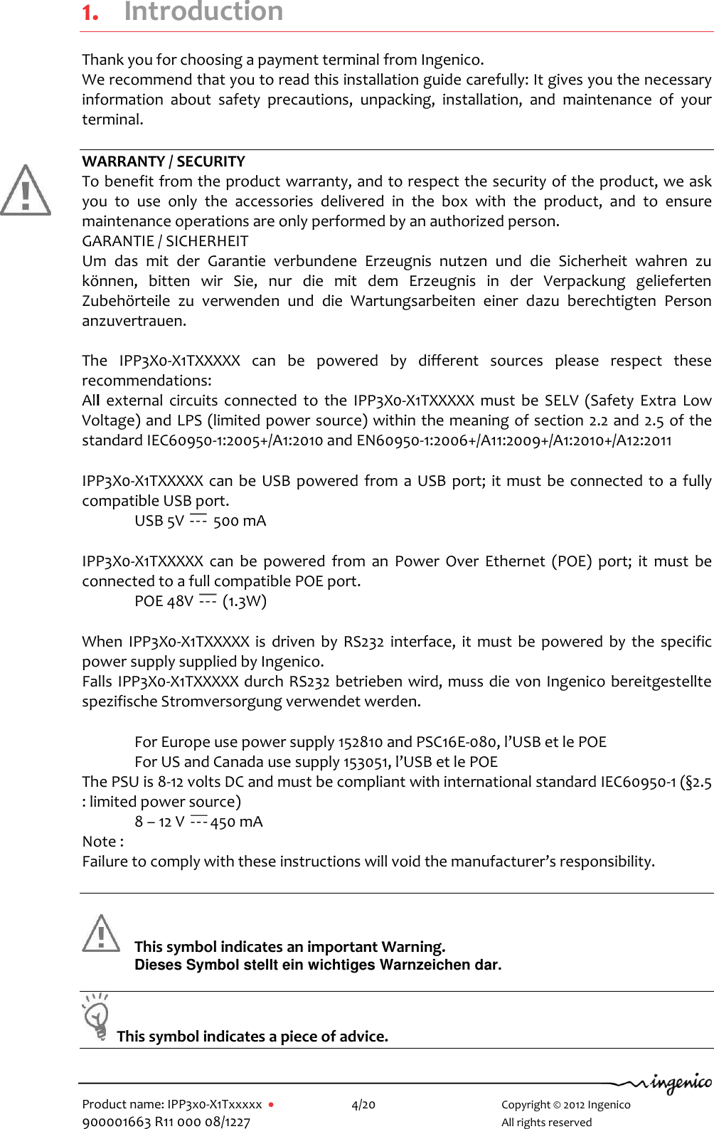   Product name: IPP3x0-X1Txxxxx      4/20        Copyright © 2012 Ingenico 900001663 R11 000 08/1227        All rights reserved  1. Introduction Thank you for choosing a payment terminal from Ingenico. We recommend that you to read this installation guide carefully: It gives you the necessary information  about  safety  precautions,  unpacking,  installation,  and  maintenance  of  your terminal.  WARRANTY / SECURITY To benefit from the product warranty, and to respect the security of the product, we ask you  to  use  only  the  accessories  delivered  in  the  box  with  the  product,  and  to  ensure maintenance operations are only performed by an authorized person. GARANTIE / SICHERHEIT  Um  das  mit  der  Garantie  verbundene  Erzeugnis  nutzen  und  die  Sicherheit  wahren  zu können,  bitten  wir  Sie,  nur  die  mit  dem  Erzeugnis  in  der  Verpackung  gelieferten Zubehörteile  zu  verwenden  und  die  Wartungsarbeiten  einer  dazu  berechtigten  Person anzuvertrauen.  The  IPP3X0-X1TXXXXX  can  be  powered  by  different  sources  please  respect  these recommendations: All  external  circuits  connected  to  the  IPP3X0-X1TXXXXX  must  be  SELV  (Safety  Extra  Low Voltage) and LPS (limited power source) within the meaning of section 2.2 and 2.5 of the standard IEC60950-1:2005+/A1:2010 and EN60950-1:2006+/A11:2009+/A1:2010+/A12:2011 IPP3X0-X1TXXXXX can  be USB  powered from a USB port;  it must be connected to  a  fully compatible USB port. USB 5V   500 mA IPP3X0-X1TXXXXX  can  be  powered  from  an  Power  Over  Ethernet  (POE)  port;  it  must  be connected to a full compatible POE port. POE 48V   (1.3W) When  IPP3X0-X1TXXXXX  is  driven  by  RS232  interface, it must be powered  by  the  specific power supply supplied by Ingenico.  Falls IPP3X0-X1TXXXXX durch RS232 betrieben wird, muss die von Ingenico bereitgestellte spezifische Stromversorgung verwendet werden. For Europe use power supply 152810 and PSC16E-080, l’USB et le POE For US and Canada use supply 153051, l’USB et le POE The PSU is 8-12 volts DC and must be compliant with international standard IEC60950-1 (§2.5 : limited power source) 8 – 12 V  450 mA Note : Failure to comply with these instructions will void the manufacturer’s responsibility.     This symbol indicates an important Warning. Dieses Symbol stellt ein wichtiges Warnzeichen dar.    This symbol indicates a piece of advice.   