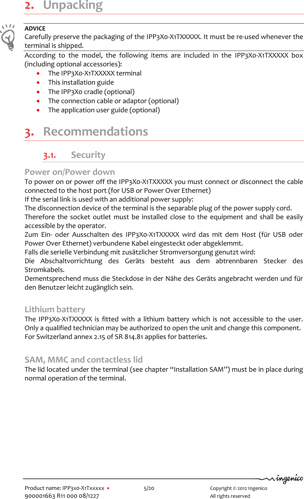   Product name: IPP3x0-X1Txxxxx      5/20        Copyright © 2012 Ingenico 900001663 R11 000 08/1227        All rights reserved  2. Unpacking ADVICE Carefully preserve the packaging of the IPP3X0-X1TXXXXX. It must be re-used whenever the terminal is shipped. According  to  the  model,  the  following  items  are  included  in  the  IPP3X0-X1TXXXXX  box (including optional accessories):  The IPP3X0-X1TXXXXX terminal   This installation guide  The IPP3X0 cradle (optional)  The connection cable or adaptor (optional)  The application user guide (optional)  3. Recommendations 3.1. Security Power on/Power down  To power on or power off the IPP3X0-X1TXXXXX you must connect or disconnect the cable connected to the host port (for USB or Power Over Ethernet)  If the serial link is used with an additional power supply: The disconnection device of the terminal is the separable plug of the power supply cord. Therefore the socket  outlet must be  installed  close to the  equipment and shall be  easily accessible by the operator. Zum  Ein-  oder  Ausschalten  des  IPP3X0-X1TXXXXX  wird  das  mit  dem  Host  (für  USB  oder Power Over Ethernet) verbundene Kabel eingesteckt oder abgeklemmt. Falls die serielle Verbindung mit zusätzlicher Stromversorgung genutzt wird: Die  Abschaltvorrichtung  des  Geräts  besteht  aus  dem  abtrennbaren  Stecker  des Stromkabels. Dementsprechend muss die Steckdose in der Nähe des Geräts angebracht werden und für den Benutzer leicht zugänglich sein.    Lithium battery The  IPP3X0-X1TXXXXX  is  fitted  with  a lithium battery  which  is not accessible  to  the  user. Only a qualified technician may be authorized to open the unit and change this component. For Switzerland annex 2.15 of SR 814.81 applies for batteries.  SAM, MMC and contactless lid The lid located under the terminal (see chapter “Installation SAM”) must be in place during normal operation of the terminal.            